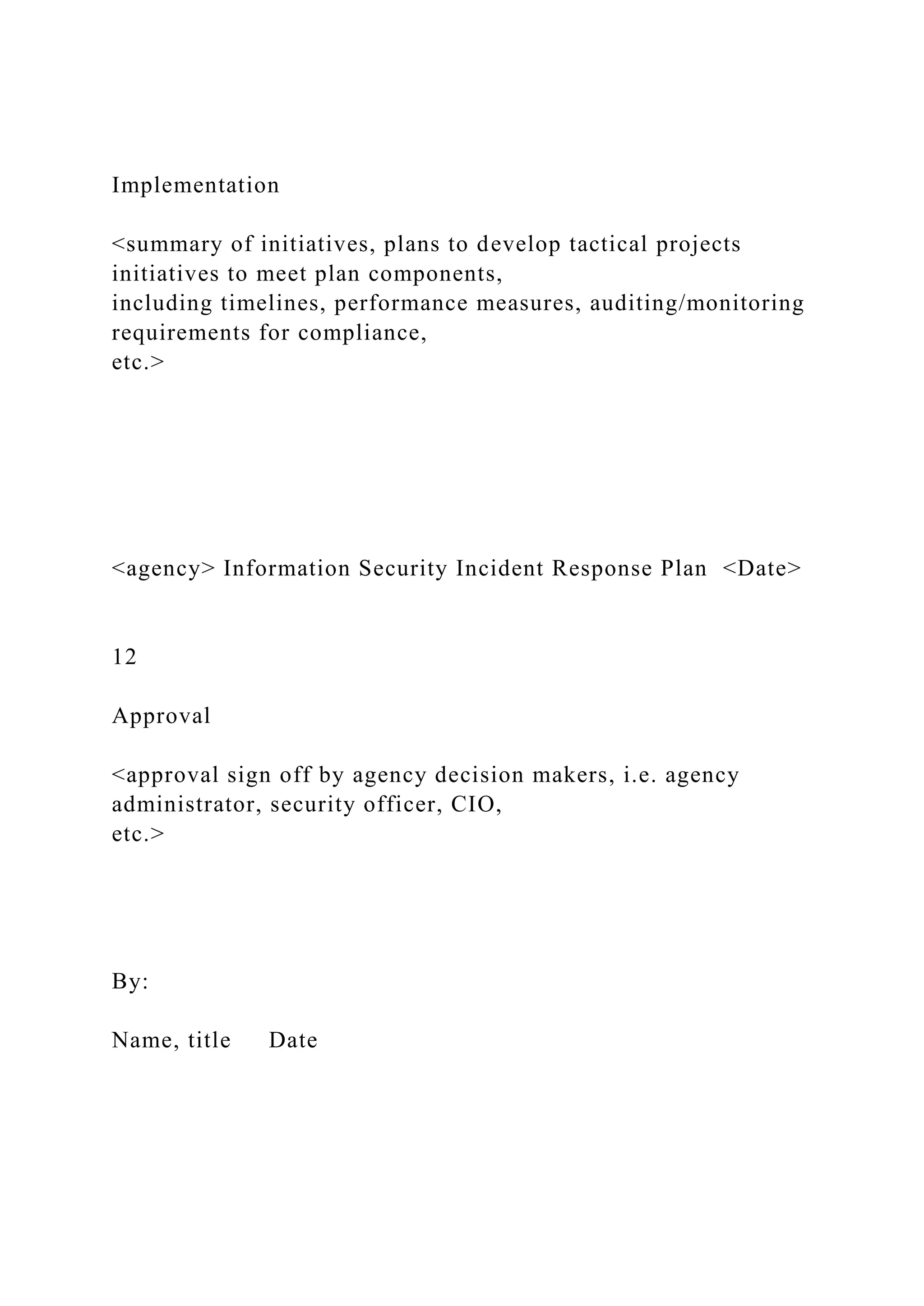 Implementation
<summary of initiatives, plans to develop tactical projects
initiatives to meet plan components,
including timelines, performance measures, auditing/monitoring
requirements for compliance,
etc.>
<agency> Information Security Incident Response Plan <Date>
12
Approval
<approval sign off by agency decision makers, i.e. agency
administrator, security officer, CIO,
etc.>
By:
Name, title Date
 