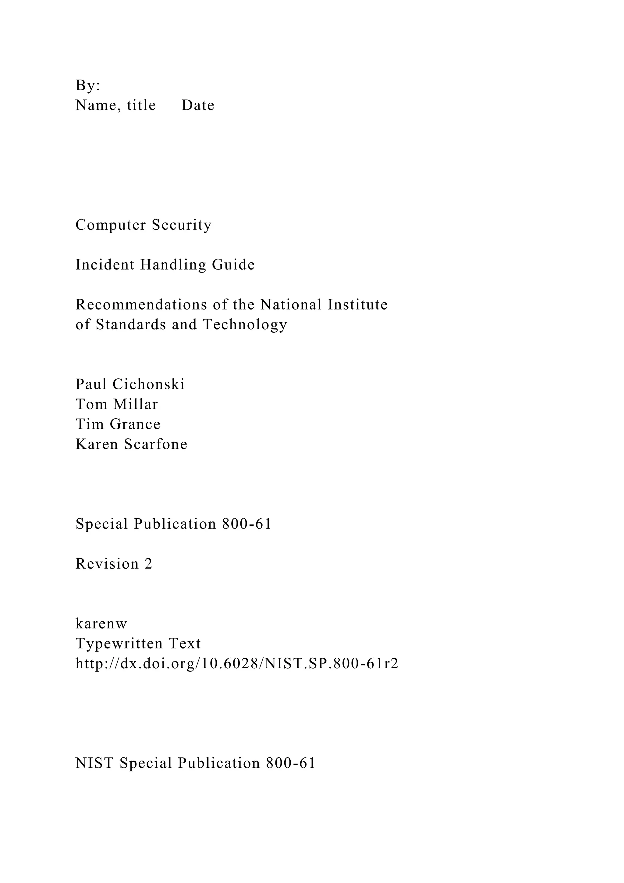 By:
Name, title Date
Computer Security
Incident Handling Guide
Recommendations of the National Institute
of Standards and Technology
Paul Cichonski
Tom Millar
Tim Grance
Karen Scarfone
Special Publication 800-61
Revision 2
karenw
Typewritten Text
http://dx.doi.org/10.6028/NIST.SP.800-61r2
NIST Special Publication 800-61
 