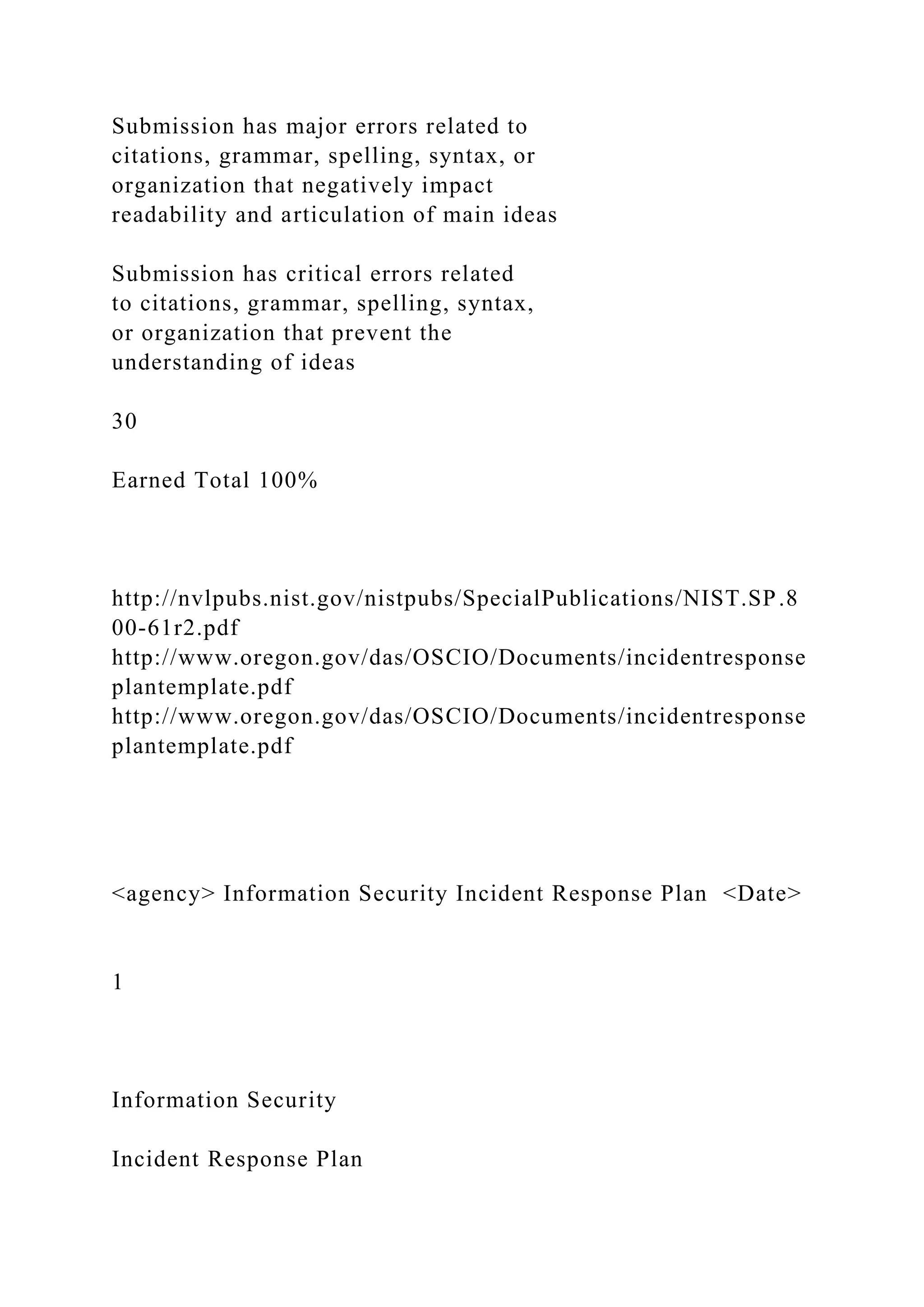 Submission has major errors related to
citations, grammar, spelling, syntax, or
organization that negatively impact
readability and articulation of main ideas
Submission has critical errors related
to citations, grammar, spelling, syntax,
or organization that prevent the
understanding of ideas
30
Earned Total 100%
http://nvlpubs.nist.gov/nistpubs/SpecialPublications/NIST.SP.8
00-61r2.pdf
http://www.oregon.gov/das/OSCIO/Documents/incidentresponse
plantemplate.pdf
http://www.oregon.gov/das/OSCIO/Documents/incidentresponse
plantemplate.pdf
<agency> Information Security Incident Response Plan <Date>
1
Information Security
Incident Response Plan
 