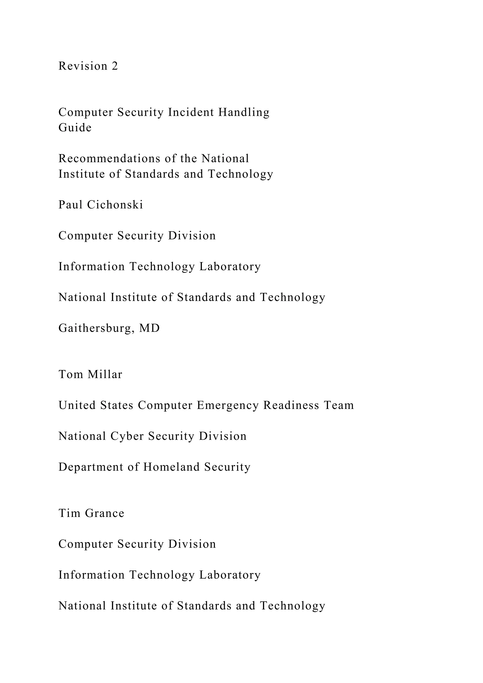 Revision 2
Computer Security Incident Handling
Guide
Recommendations of the National
Institute of Standards and Technology
Paul Cichonski
Computer Security Division
Information Technology Laboratory
National Institute of Standards and Technology
Gaithersburg, MD
Tom Millar
United States Computer Emergency Readiness Team
National Cyber Security Division
Department of Homeland Security
Tim Grance
Computer Security Division
Information Technology Laboratory
National Institute of Standards and Technology
 