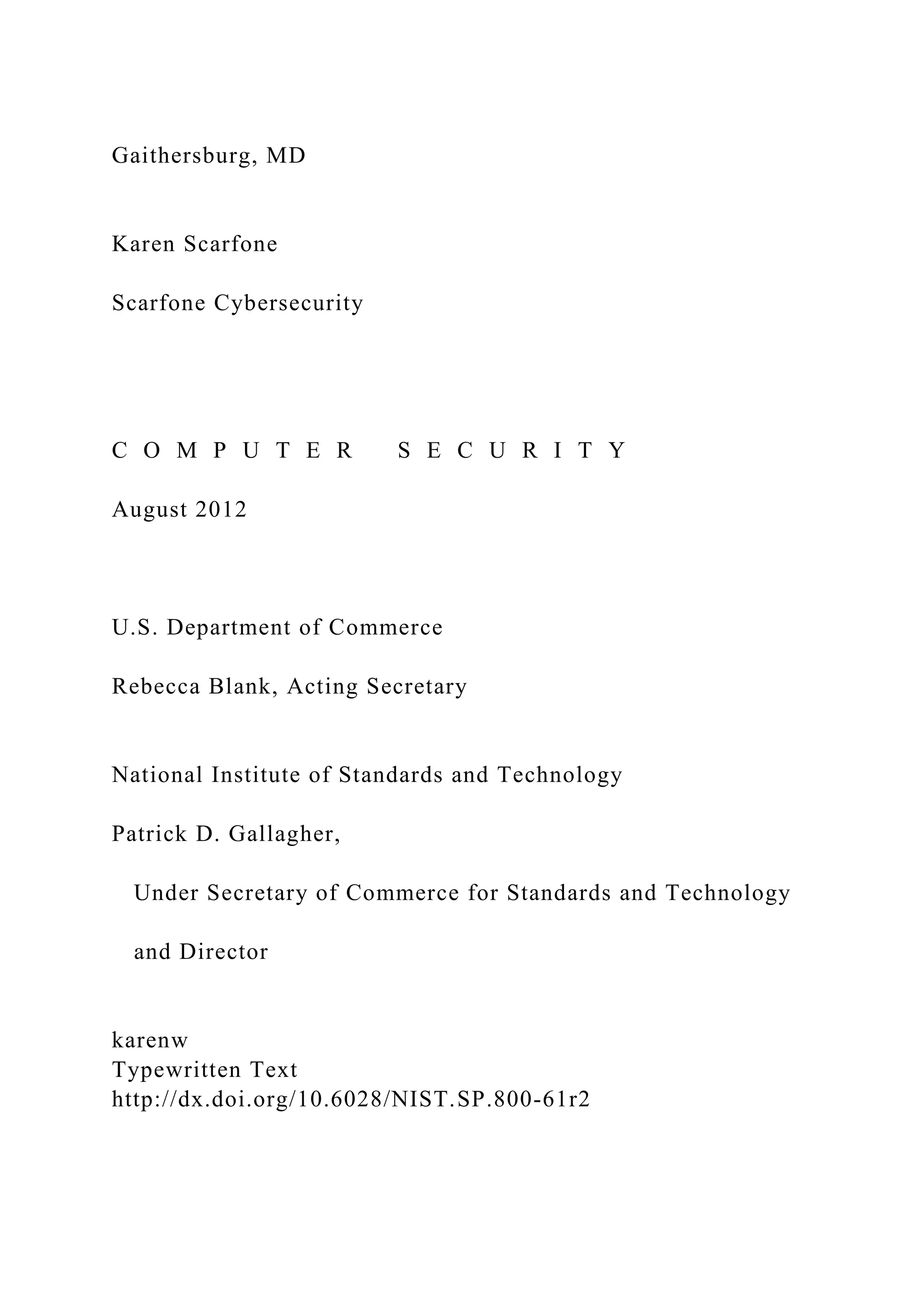 Gaithersburg, MD
Karen Scarfone
Scarfone Cybersecurity
C O M P U T E R S E C U R I T Y
August 2012
U.S. Department of Commerce
Rebecca Blank, Acting Secretary
National Institute of Standards and Technology
Patrick D. Gallagher,
Under Secretary of Commerce for Standards and Technology
and Director
karenw
Typewritten Text
http://dx.doi.org/10.6028/NIST.SP.800-61r2
 