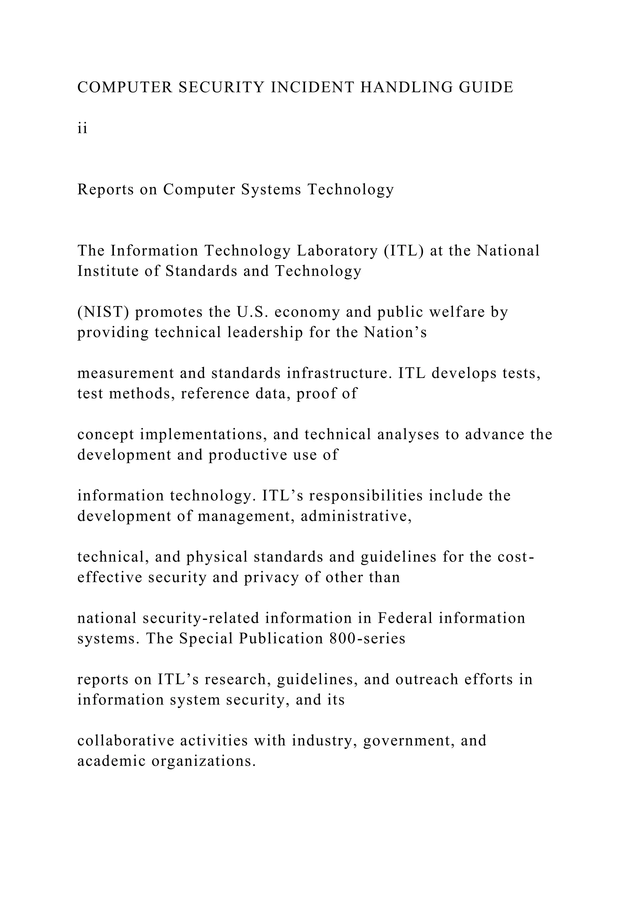 COMPUTER SECURITY INCIDENT HANDLING GUIDE
ii
Reports on Computer Systems Technology
The Information Technology Laboratory (ITL) at the National
Institute of Standards and Technology
(NIST) promotes the U.S. economy and public welfare by
providing technical leadership for the Nation’s
measurement and standards infrastructure. ITL develops tests,
test methods, reference data, proof of
concept implementations, and technical analyses to advance the
development and productive use of
information technology. ITL’s responsibilities include the
development of management, administrative,
technical, and physical standards and guidelines for the cost-
effective security and privacy of other than
national security-related information in Federal information
systems. The Special Publication 800-series
reports on ITL’s research, guidelines, and outreach efforts in
information system security, and its
collaborative activities with industry, government, and
academic organizations.
 
