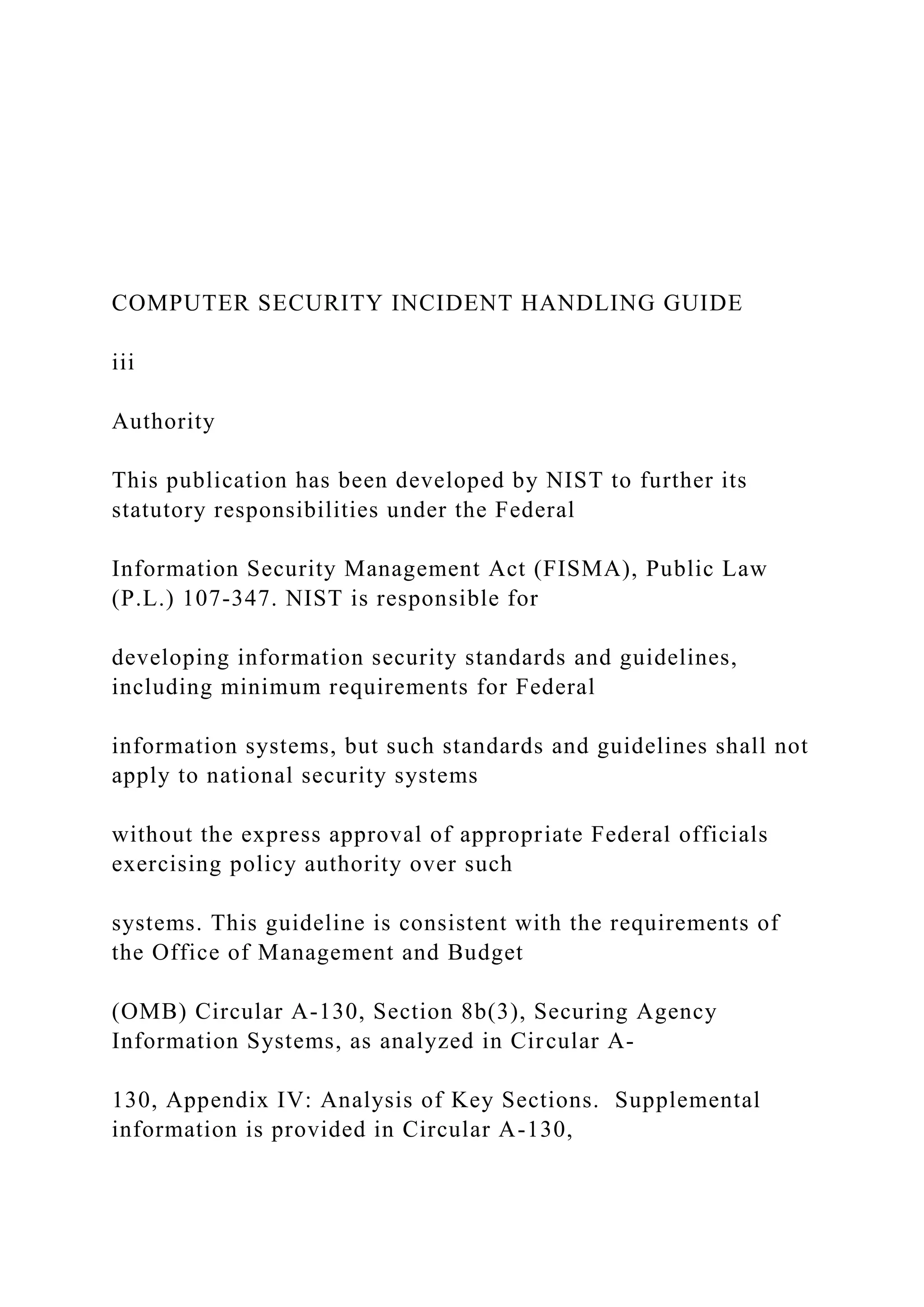 COMPUTER SECURITY INCIDENT HANDLING GUIDE
iii
Authority
This publication has been developed by NIST to further its
statutory responsibilities under the Federal
Information Security Management Act (FISMA), Public Law
(P.L.) 107-347. NIST is responsible for
developing information security standards and guidelines,
including minimum requirements for Federal
information systems, but such standards and guidelines shall not
apply to national security systems
without the express approval of appropriate Federal officials
exercising policy authority over such
systems. This guideline is consistent with the requirements of
the Office of Management and Budget
(OMB) Circular A-130, Section 8b(3), Securing Agency
Information Systems, as analyzed in Circular A-
130, Appendix IV: Analysis of Key Sections. Supplemental
information is provided in Circular A-130,
 