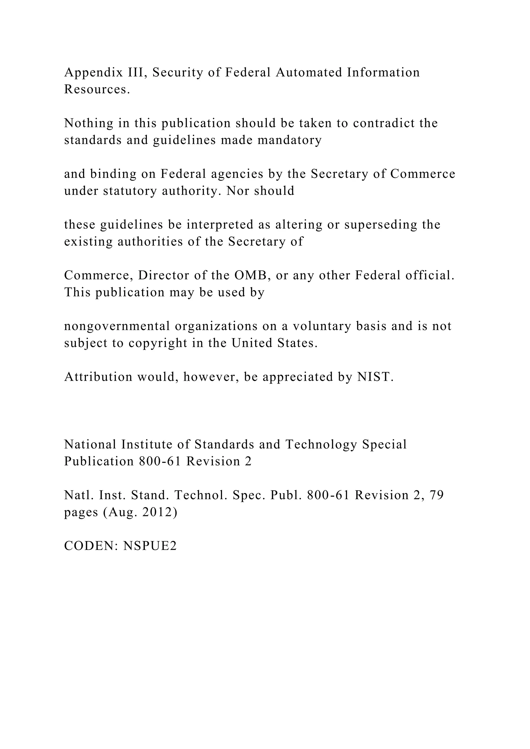 Appendix III, Security of Federal Automated Information
Resources.
Nothing in this publication should be taken to contradict the
standards and guidelines made mandatory
and binding on Federal agencies by the Secretary of Commerce
under statutory authority. Nor should
these guidelines be interpreted as altering or superseding the
existing authorities of the Secretary of
Commerce, Director of the OMB, or any other Federal official.
This publication may be used by
nongovernmental organizations on a voluntary basis and is not
subject to copyright in the United States.
Attribution would, however, be appreciated by NIST.
National Institute of Standards and Technology Special
Publication 800-61 Revision 2
Natl. Inst. Stand. Technol. Spec. Publ. 800-61 Revision 2, 79
pages (Aug. 2012)
CODEN: NSPUE2
 