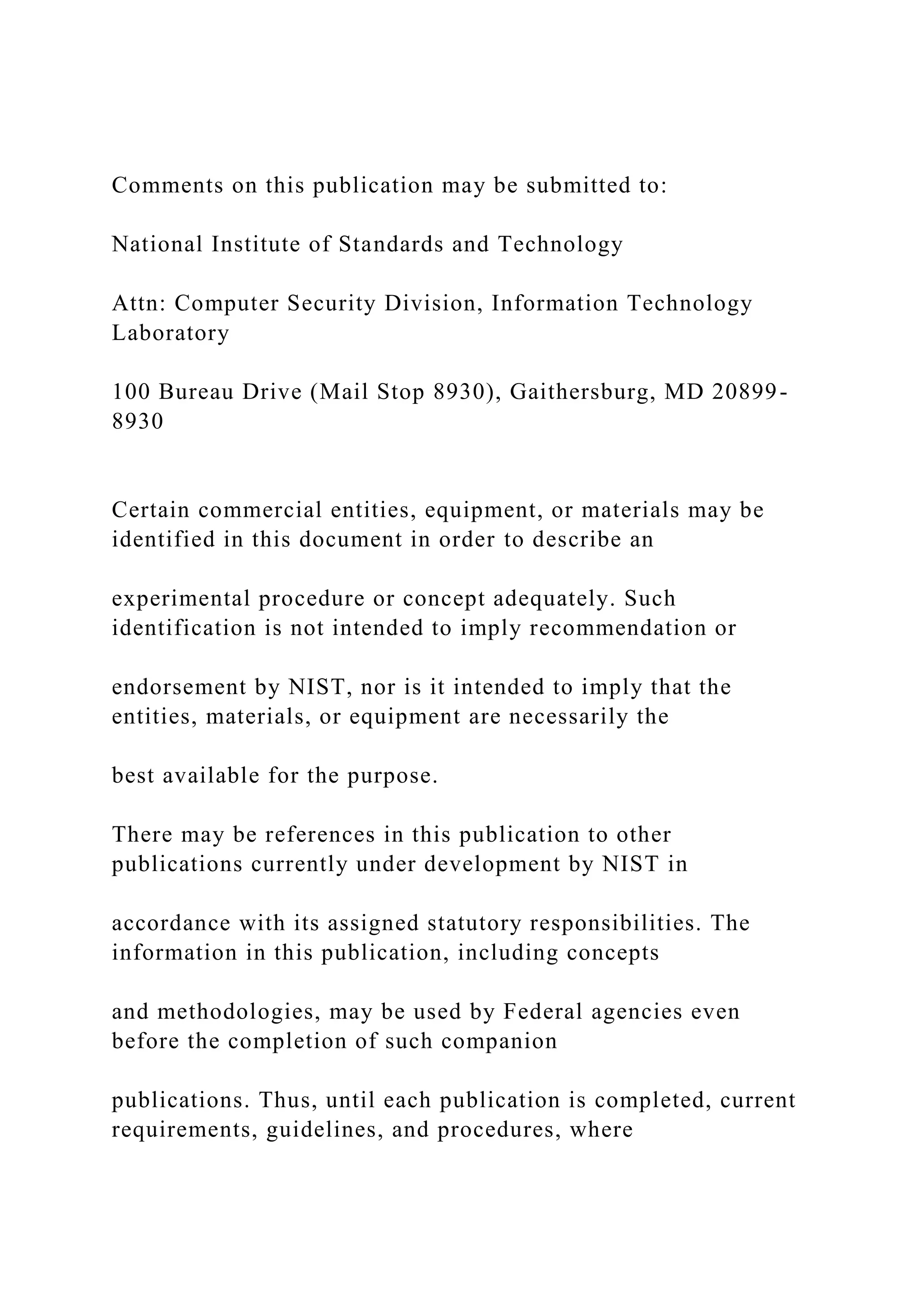 Comments on this publication may be submitted to:
National Institute of Standards and Technology
Attn: Computer Security Division, Information Technology
Laboratory
100 Bureau Drive (Mail Stop 8930), Gaithersburg, MD 20899-
8930
Certain commercial entities, equipment, or materials may be
identified in this document in order to describe an
experimental procedure or concept adequately. Such
identification is not intended to imply recommendation or
endorsement by NIST, nor is it intended to imply that the
entities, materials, or equipment are necessarily the
best available for the purpose.
There may be references in this publication to other
publications currently under development by NIST in
accordance with its assigned statutory responsibilities. The
information in this publication, including concepts
and methodologies, may be used by Federal agencies even
before the completion of such companion
publications. Thus, until each publication is completed, current
requirements, guidelines, and procedures, where
 