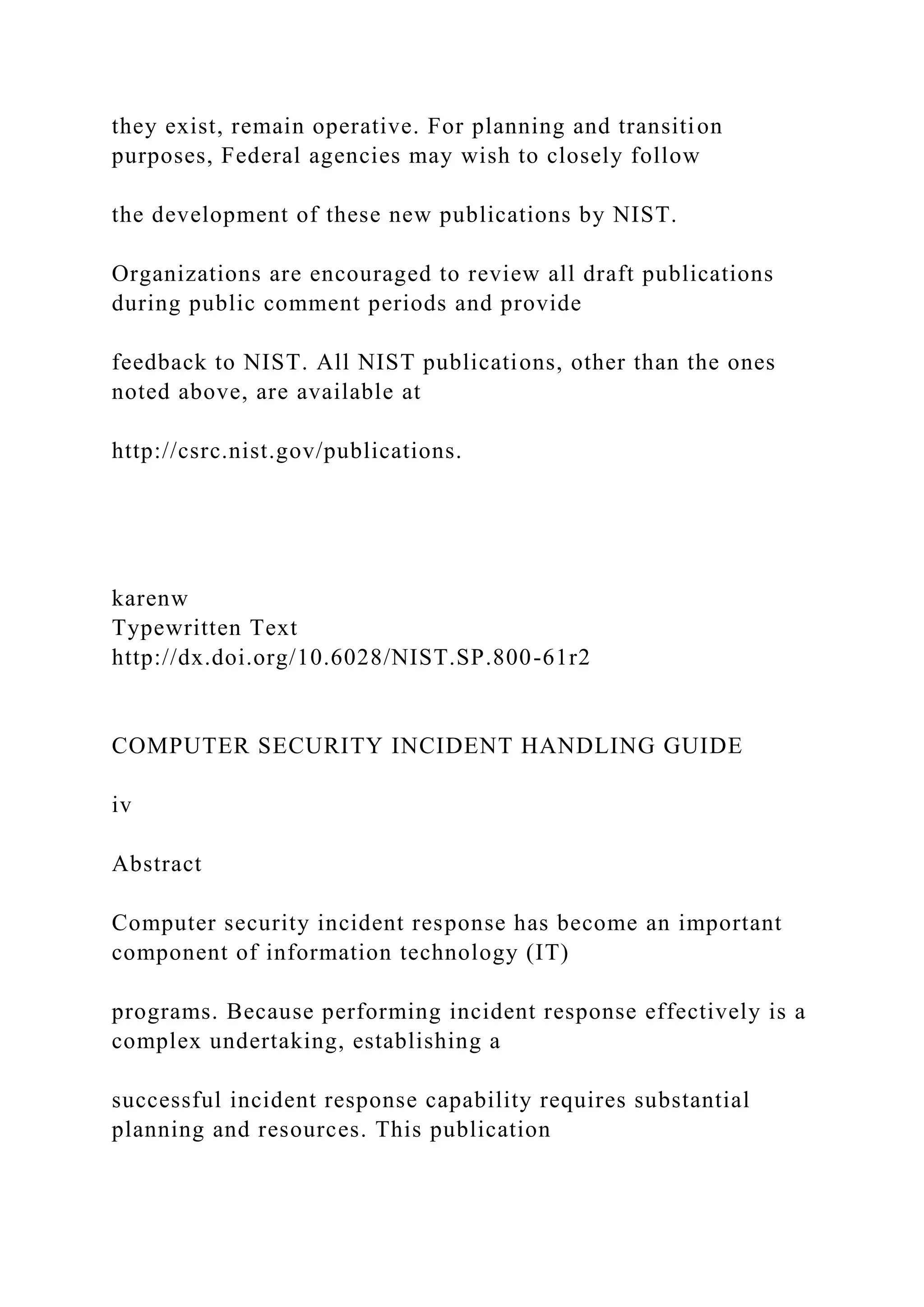 they exist, remain operative. For planning and transition
purposes, Federal agencies may wish to closely follow
the development of these new publications by NIST.
Organizations are encouraged to review all draft publications
during public comment periods and provide
feedback to NIST. All NIST publications, other than the ones
noted above, are available at
http://csrc.nist.gov/publications.
karenw
Typewritten Text
http://dx.doi.org/10.6028/NIST.SP.800-61r2
COMPUTER SECURITY INCIDENT HANDLING GUIDE
iv
Abstract
Computer security incident response has become an important
component of information technology (IT)
programs. Because performing incident response effectively is a
complex undertaking, establishing a
successful incident response capability requires substantial
planning and resources. This publication
 