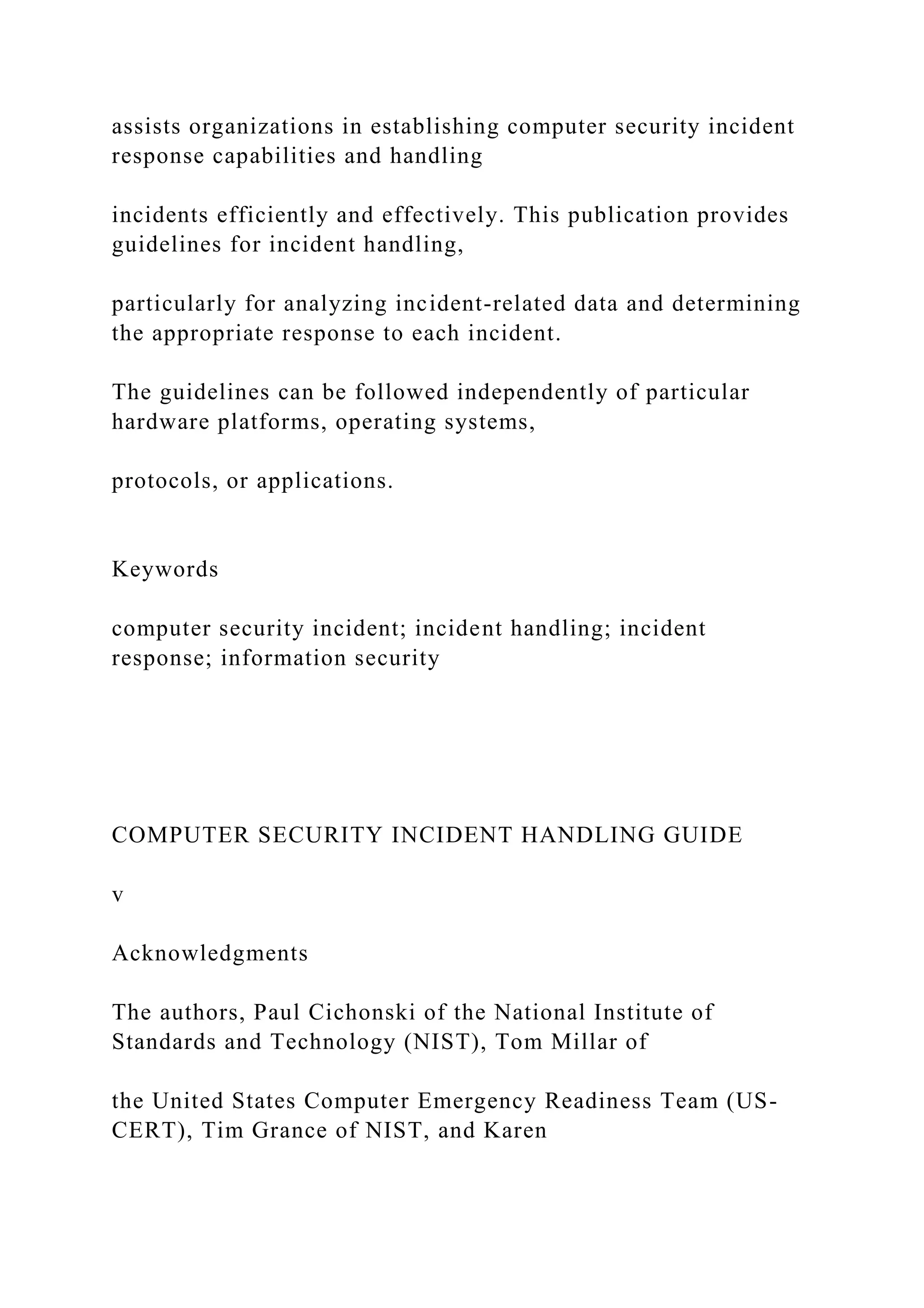 assists organizations in establishing computer security incident
response capabilities and handling
incidents efficiently and effectively. This publication provides
guidelines for incident handling,
particularly for analyzing incident-related data and determining
the appropriate response to each incident.
The guidelines can be followed independently of particular
hardware platforms, operating systems,
protocols, or applications.
Keywords
computer security incident; incident handling; incident
response; information security
COMPUTER SECURITY INCIDENT HANDLING GUIDE
v
Acknowledgments
The authors, Paul Cichonski of the National Institute of
Standards and Technology (NIST), Tom Millar of
the United States Computer Emergency Readiness Team (US-
CERT), Tim Grance of NIST, and Karen
 