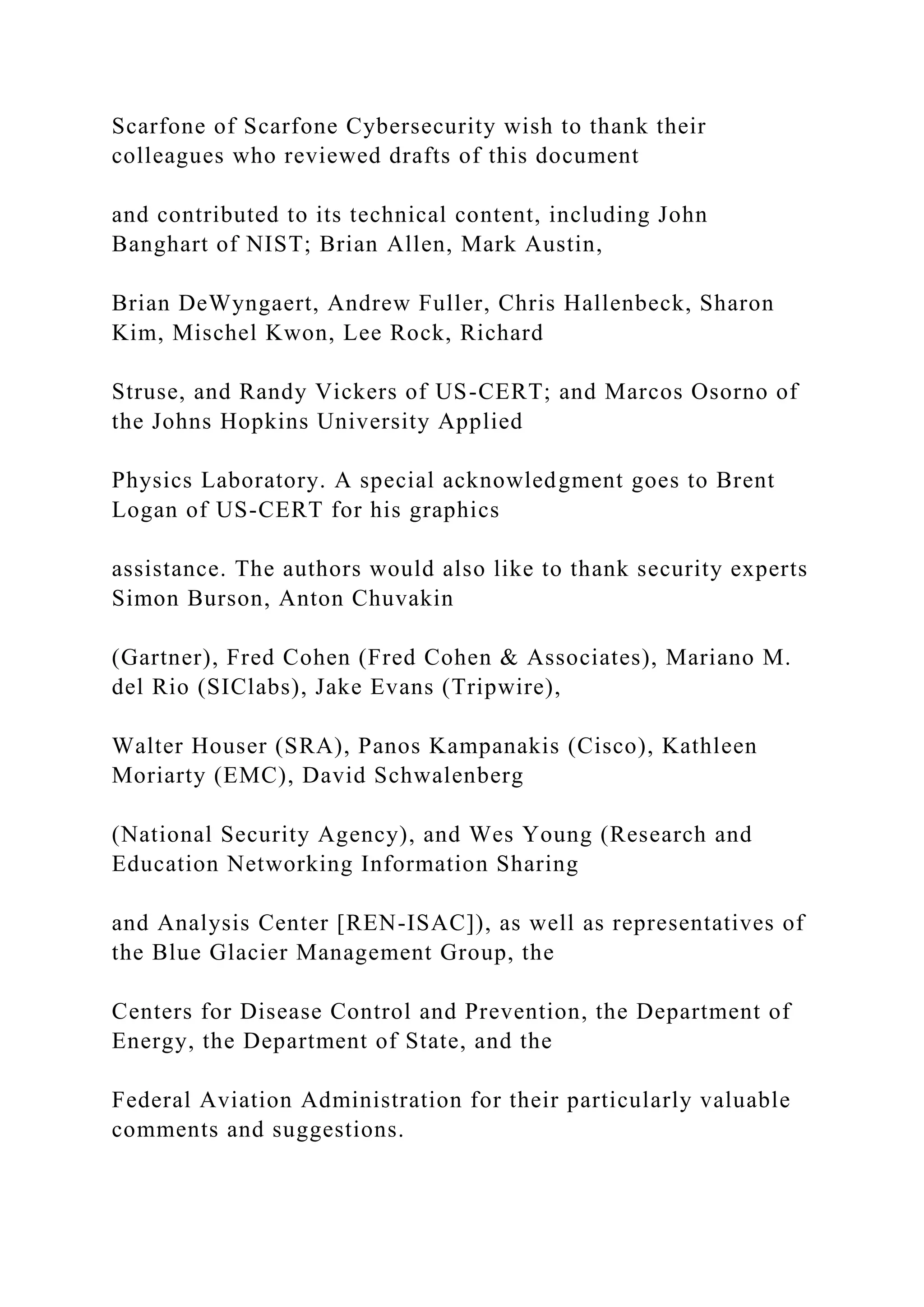 Scarfone of Scarfone Cybersecurity wish to thank their
colleagues who reviewed drafts of this document
and contributed to its technical content, including John
Banghart of NIST; Brian Allen, Mark Austin,
Brian DeWyngaert, Andrew Fuller, Chris Hallenbeck, Sharon
Kim, Mischel Kwon, Lee Rock, Richard
Struse, and Randy Vickers of US-CERT; and Marcos Osorno of
the Johns Hopkins University Applied
Physics Laboratory. A special acknowledgment goes to Brent
Logan of US-CERT for his graphics
assistance. The authors would also like to thank security experts
Simon Burson, Anton Chuvakin
(Gartner), Fred Cohen (Fred Cohen & Associates), Mariano M.
del Rio (SIClabs), Jake Evans (Tripwire),
Walter Houser (SRA), Panos Kampanakis (Cisco), Kathleen
Moriarty (EMC), David Schwalenberg
(National Security Agency), and Wes Young (Research and
Education Networking Information Sharing
and Analysis Center [REN-ISAC]), as well as representatives of
the Blue Glacier Management Group, the
Centers for Disease Control and Prevention, the Department of
Energy, the Department of State, and the
Federal Aviation Administration for their particularly valuable
comments and suggestions.
 