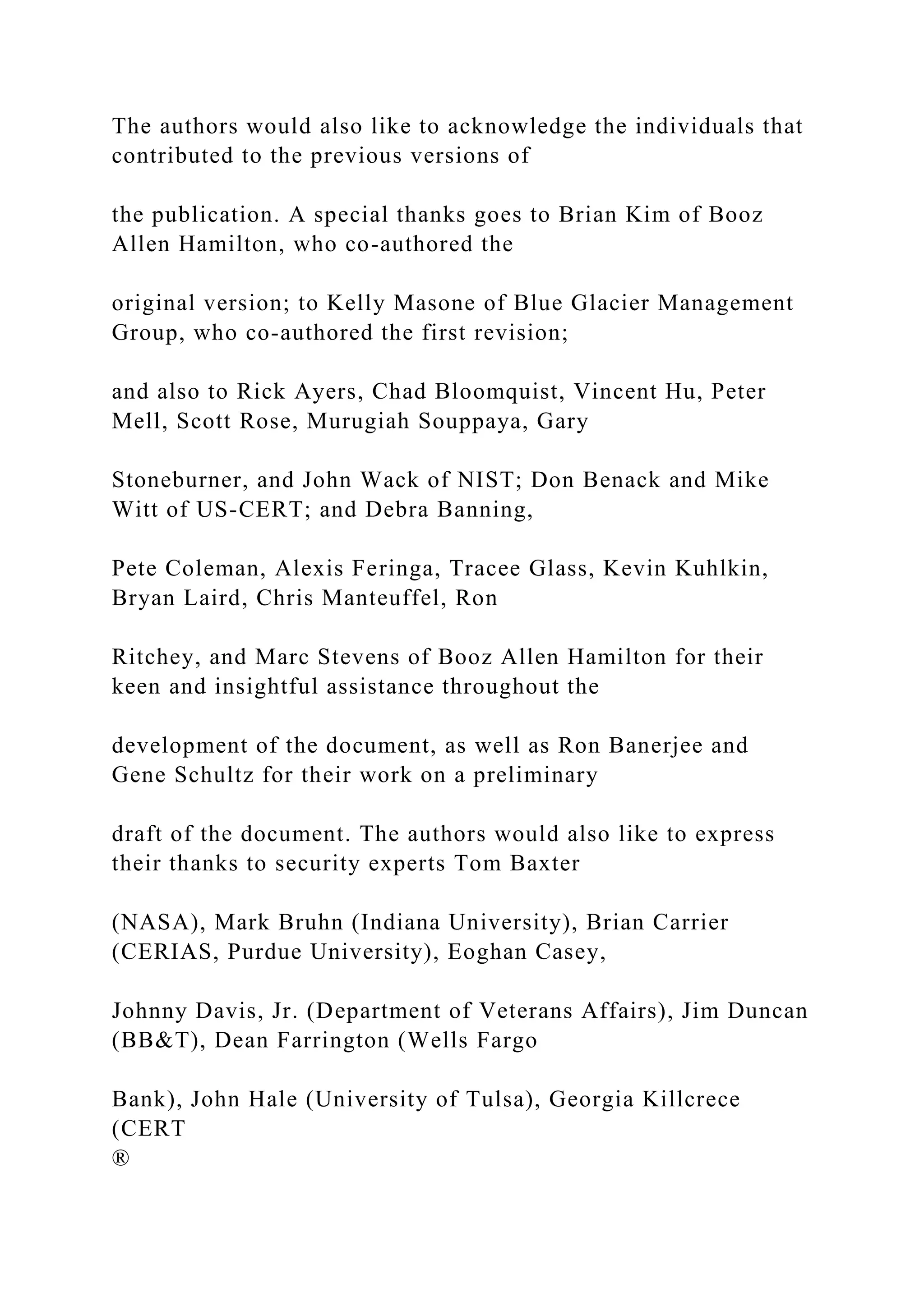 The authors would also like to acknowledge the individuals that
contributed to the previous versions of
the publication. A special thanks goes to Brian Kim of Booz
Allen Hamilton, who co-authored the
original version; to Kelly Masone of Blue Glacier Management
Group, who co-authored the first revision;
and also to Rick Ayers, Chad Bloomquist, Vincent Hu, Peter
Mell, Scott Rose, Murugiah Souppaya, Gary
Stoneburner, and John Wack of NIST; Don Benack and Mike
Witt of US-CERT; and Debra Banning,
Pete Coleman, Alexis Feringa, Tracee Glass, Kevin Kuhlkin,
Bryan Laird, Chris Manteuffel, Ron
Ritchey, and Marc Stevens of Booz Allen Hamilton for their
keen and insightful assistance throughout the
development of the document, as well as Ron Banerjee and
Gene Schultz for their work on a preliminary
draft of the document. The authors would also like to express
their thanks to security experts Tom Baxter
(NASA), Mark Bruhn (Indiana University), Brian Carrier
(CERIAS, Purdue University), Eoghan Casey,
Johnny Davis, Jr. (Department of Veterans Affairs), Jim Duncan
(BB&T), Dean Farrington (Wells Fargo
Bank), John Hale (University of Tulsa), Georgia Killcrece
(CERT
®
 