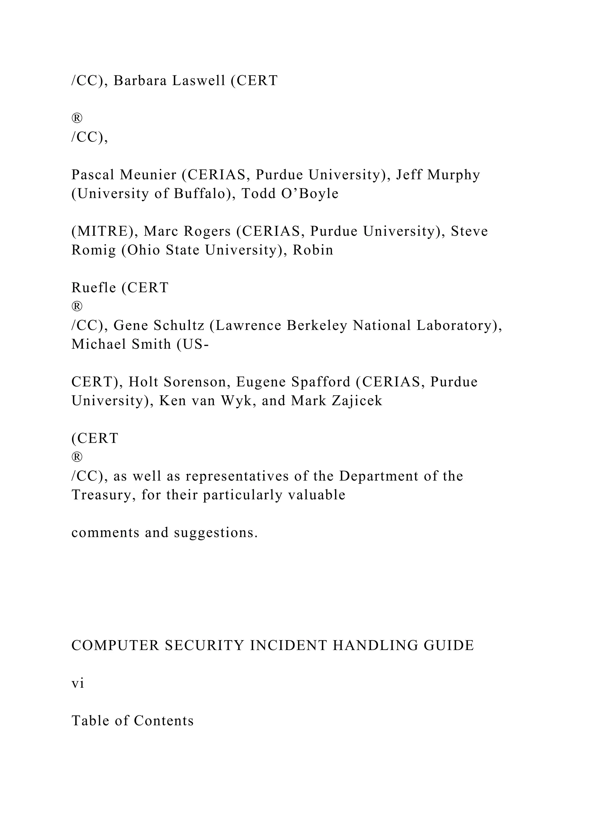 /CC), Barbara Laswell (CERT
®
/CC),
Pascal Meunier (CERIAS, Purdue University), Jeff Murphy
(University of Buffalo), Todd O’Boyle
(MITRE), Marc Rogers (CERIAS, Purdue University), Steve
Romig (Ohio State University), Robin
Ruefle (CERT
®
/CC), Gene Schultz (Lawrence Berkeley National Laboratory),
Michael Smith (US-
CERT), Holt Sorenson, Eugene Spafford (CERIAS, Purdue
University), Ken van Wyk, and Mark Zajicek
(CERT
®
/CC), as well as representatives of the Department of the
Treasury, for their particularly valuable
comments and suggestions.
COMPUTER SECURITY INCIDENT HANDLING GUIDE
vi
Table of Contents
 