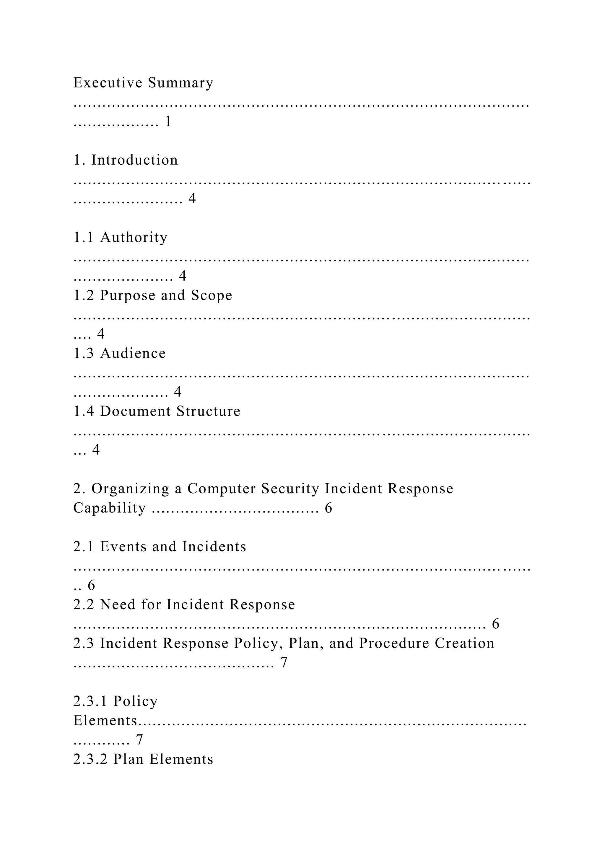 Executive Summary
...............................................................................................
.................. 1
1. Introduction
......................................................................................... ......
....................... 4
1.1 Authority
...............................................................................................
..................... 4
1.2 Purpose and Scope
...............................................................................................
.... 4
1.3 Audience
...............................................................................................
.................... 4
1.4 Document Structure
...............................................................................................
... 4
2. Organizing a Computer Security Incident Response
Capability ................................... 6
2.1 Events and Incidents
......................................................................................... ......
.. 6
2.2 Need for Incident Response
...................................................................................... 6
2.3 Incident Response Policy, Plan, and Procedure Creation
.......................................... 7
2.3.1 Policy
Elements.................................................................................
............ 7
2.3.2 Plan Elements
 