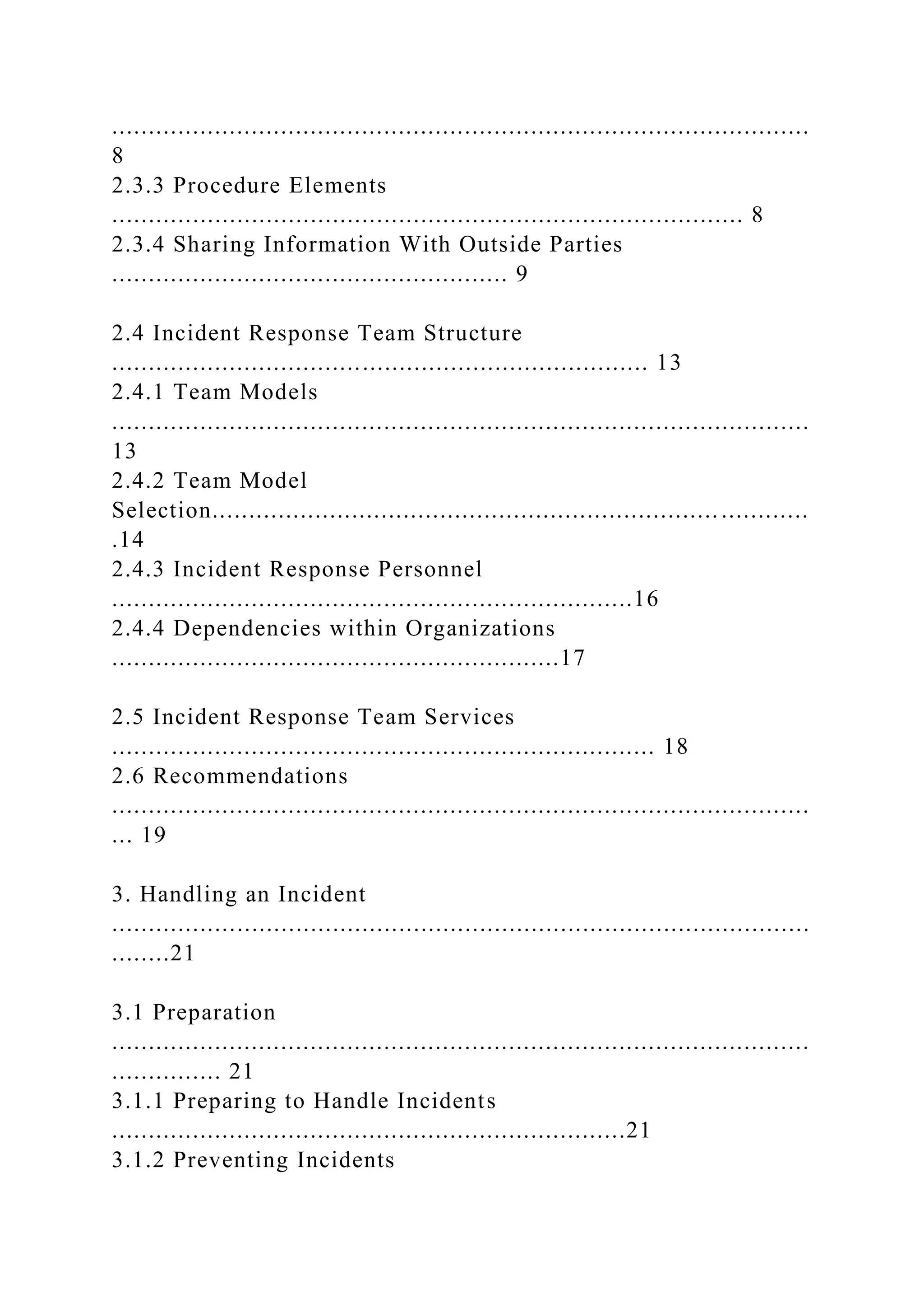 ...............................................................................................
8
2.3.3 Procedure Elements
...................................................................................... 8
2.3.4 Sharing Information With Outside Parties
...................................................... 9
2.4 Incident Response Team Structure
......................................................................... 13
2.4.1 Team Models
...............................................................................................
13
2.4.2 Team Model
Selection..................................................................... ............
.14
2.4.3 Incident Response Personnel
.......................................................................16
2.4.4 Dependencies within Organizations
.............................................................17
2.5 Incident Response Team Services
.......................................................................... 18
2.6 Recommendations
...............................................................................................
... 19
3. Handling an Incident
...............................................................................................
........21
3.1 Preparation
...............................................................................................
............... 21
3.1.1 Preparing to Handle Incidents
......................................................................21
3.1.2 Preventing Incidents
 