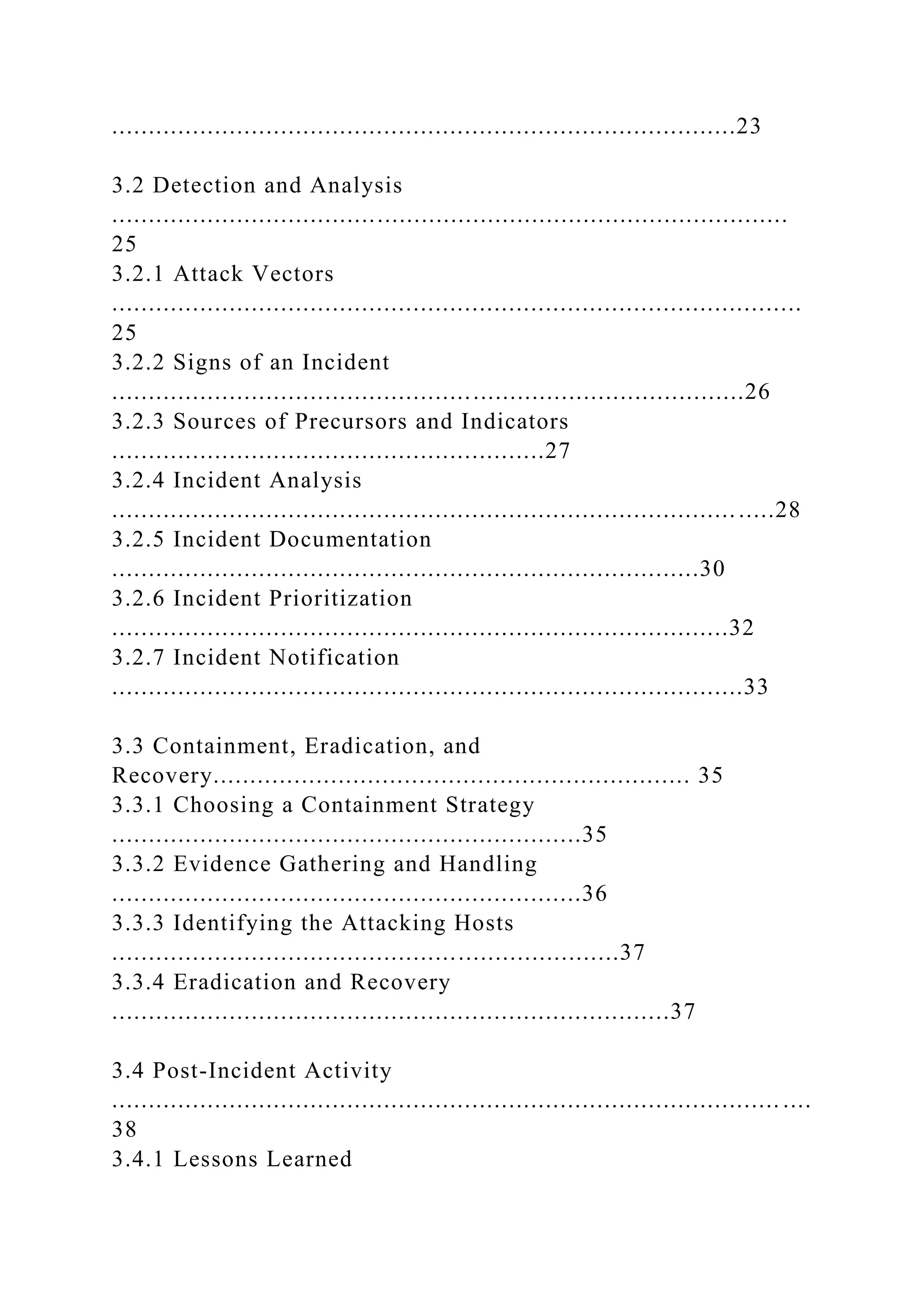 .....................................................................................23
3.2 Detection and Analysis
............................................................................................
25
3.2.1 Attack Vectors
..............................................................................................
25
3.2.2 Signs of an Incident
......................................................................................26
3.2.3 Sources of Precursors and Indicators
...........................................................27
3.2.4 Incident Analysis
..................................................................................... .....28
3.2.5 Incident Documentation
................................................................................30
3.2.6 Incident Prioritization
....................................................................................32
3.2.7 Incident Notification
......................................................................................33
3.3 Containment, Eradication, and
Recovery................................................................. 35
3.3.1 Choosing a Containment Strategy
................................................................35
3.3.2 Evidence Gathering and Handling
................................................................36
3.3.3 Identifying the Attacking Hosts
.....................................................................37
3.3.4 Eradication and Recovery
............................................................................37
3.4 Post-Incident Activity
........................................................................................... ....
38
3.4.1 Lessons Learned
 