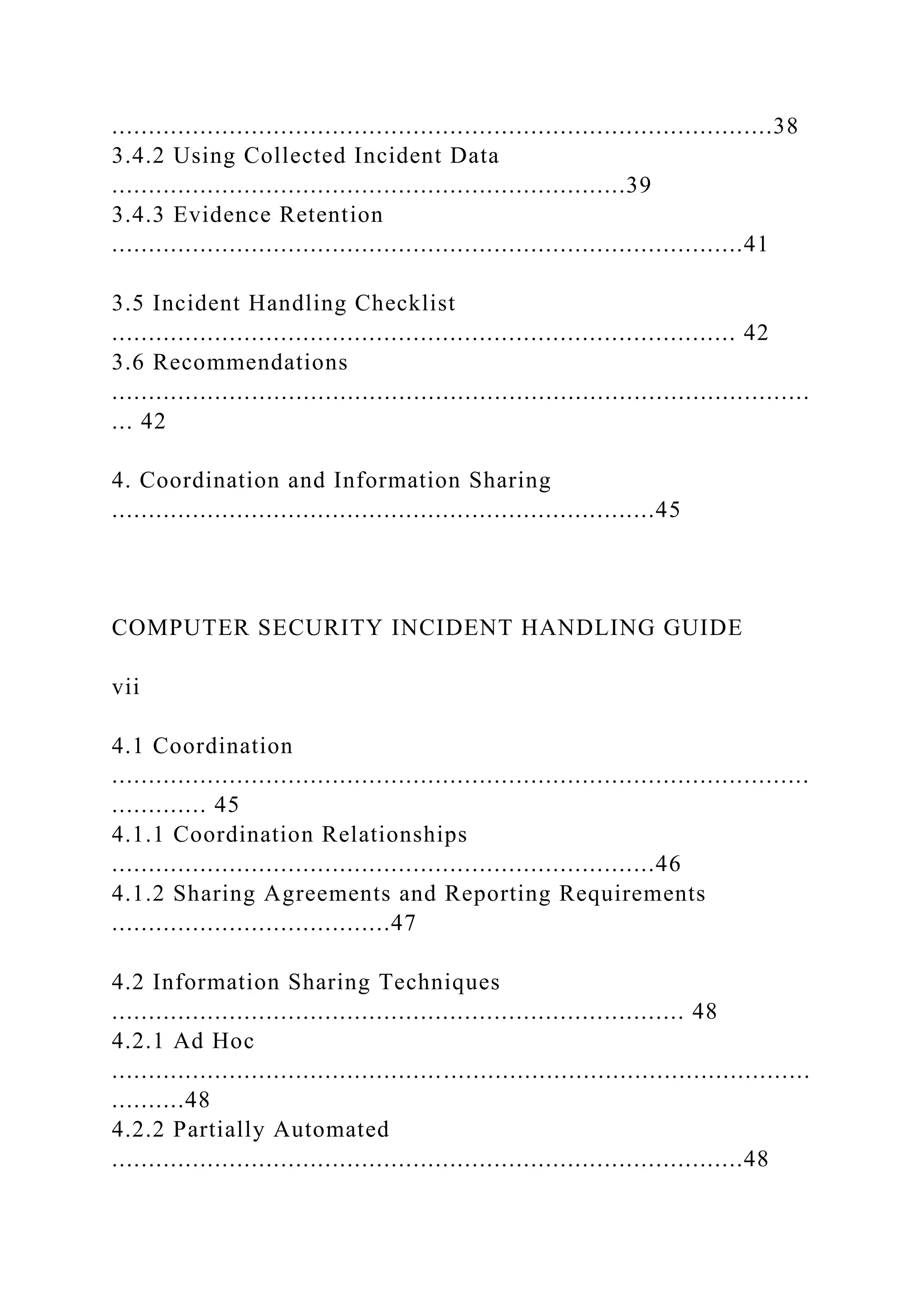 ..........................................................................................38
3.4.2 Using Collected Incident Data
......................................................................39
3.4.3 Evidence Retention
......................................................................................41
3.5 Incident Handling Checklist
..................................................................................... 42
3.6 Recommendations
...............................................................................................
... 42
4. Coordination and Information Sharing
..........................................................................45
COMPUTER SECURITY INCIDENT HANDLING GUIDE
vii
4.1 Coordination
...............................................................................................
............. 45
4.1.1 Coordination Relationships
..........................................................................46
4.1.2 Sharing Agreements and Reporting Requirements
......................................47
4.2 Information Sharing Techniques
.............................................................................. 48
4.2.1 Ad Hoc
...............................................................................................
..........48
4.2.2 Partially Automated
......................................................................................48
 