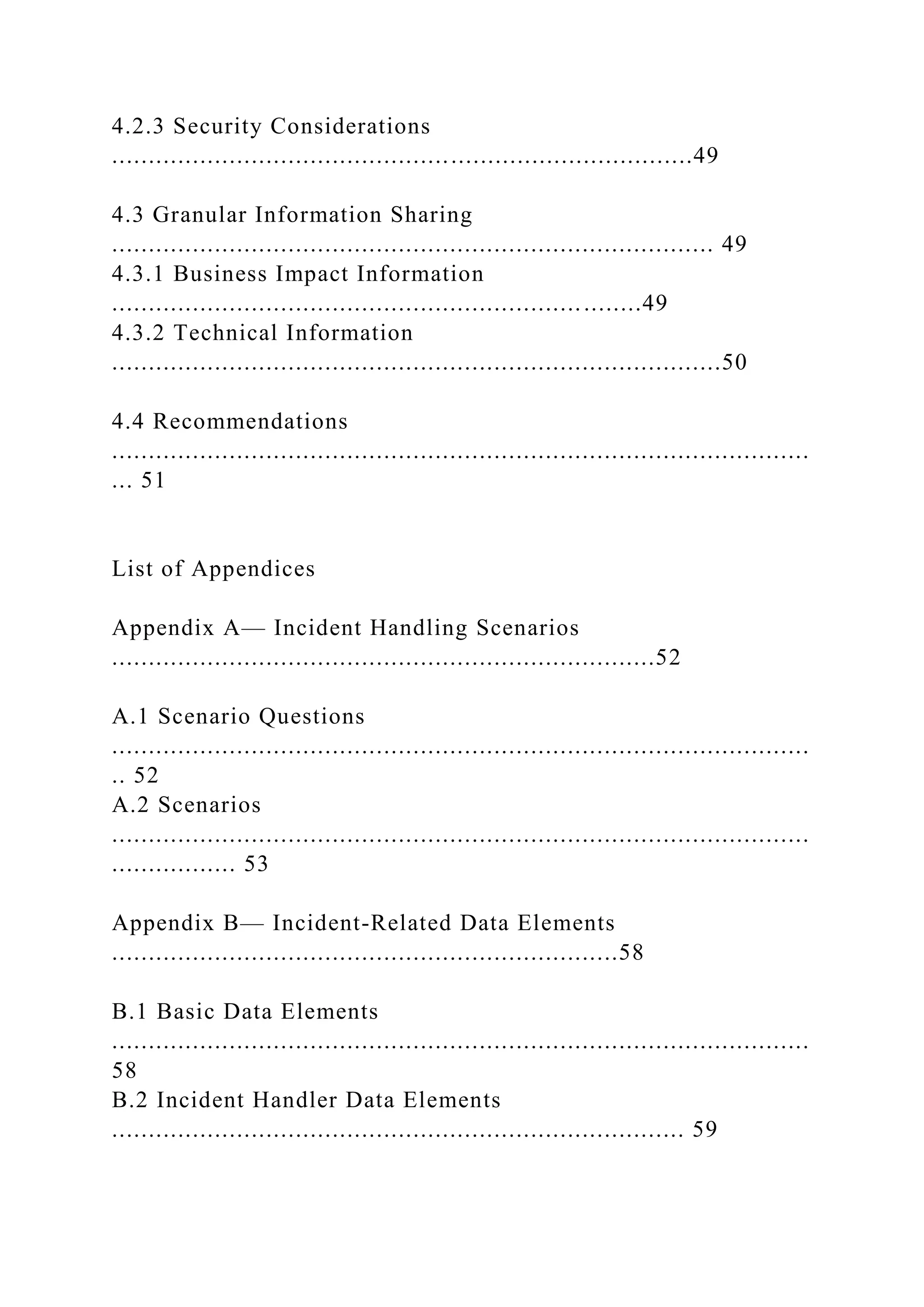 4.2.3 Security Considerations
...............................................................................49
4.3 Granular Information Sharing
.................................................................................. 49
4.3.1 Business Impact Information
........................................................................49
4.3.2 Technical Information
...................................................................................50
4.4 Recommendations
...............................................................................................
... 51
List of Appendices
Appendix A— Incident Handling Scenarios
..........................................................................52
A.1 Scenario Questions
...............................................................................................
.. 52
A.2 Scenarios
...............................................................................................
................. 53
Appendix B— Incident-Related Data Elements
.....................................................................58
B.1 Basic Data Elements
...............................................................................................
58
B.2 Incident Handler Data Elements
.............................................................................. 59
 