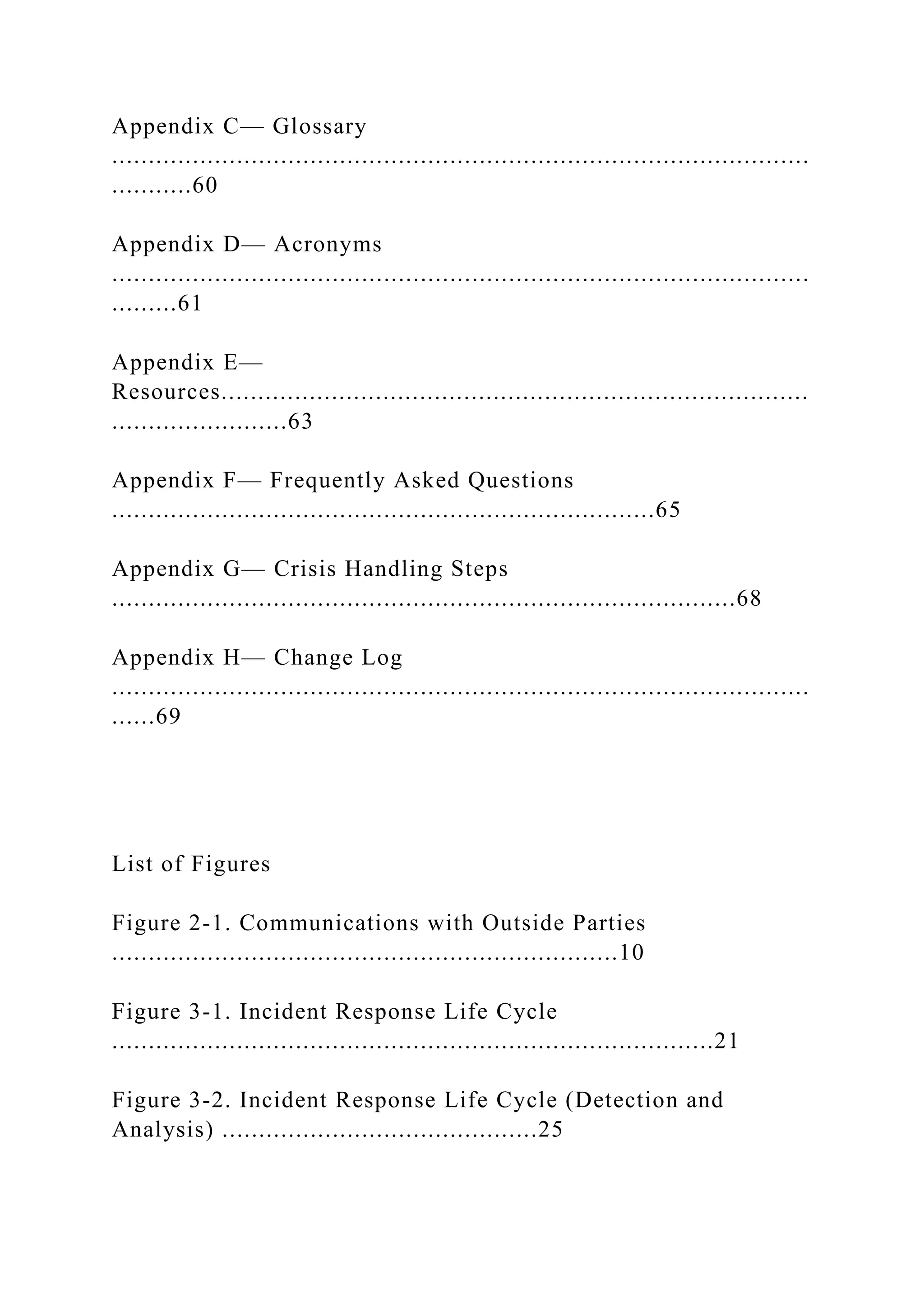 Appendix C— Glossary
...............................................................................................
...........60
Appendix D— Acronyms
...............................................................................................
.........61
Appendix E—
Resources................................................................................
........................63
Appendix F— Frequently Asked Questions
..........................................................................65
Appendix G— Crisis Handling Steps
.....................................................................................68
Appendix H— Change Log
...............................................................................................
......69
List of Figures
Figure 2-1. Communications with Outside Parties
.....................................................................10
Figure 3-1. Incident Response Life Cycle
..................................................................................21
Figure 3-2. Incident Response Life Cycle (Detection and
Analysis) ...........................................25
 