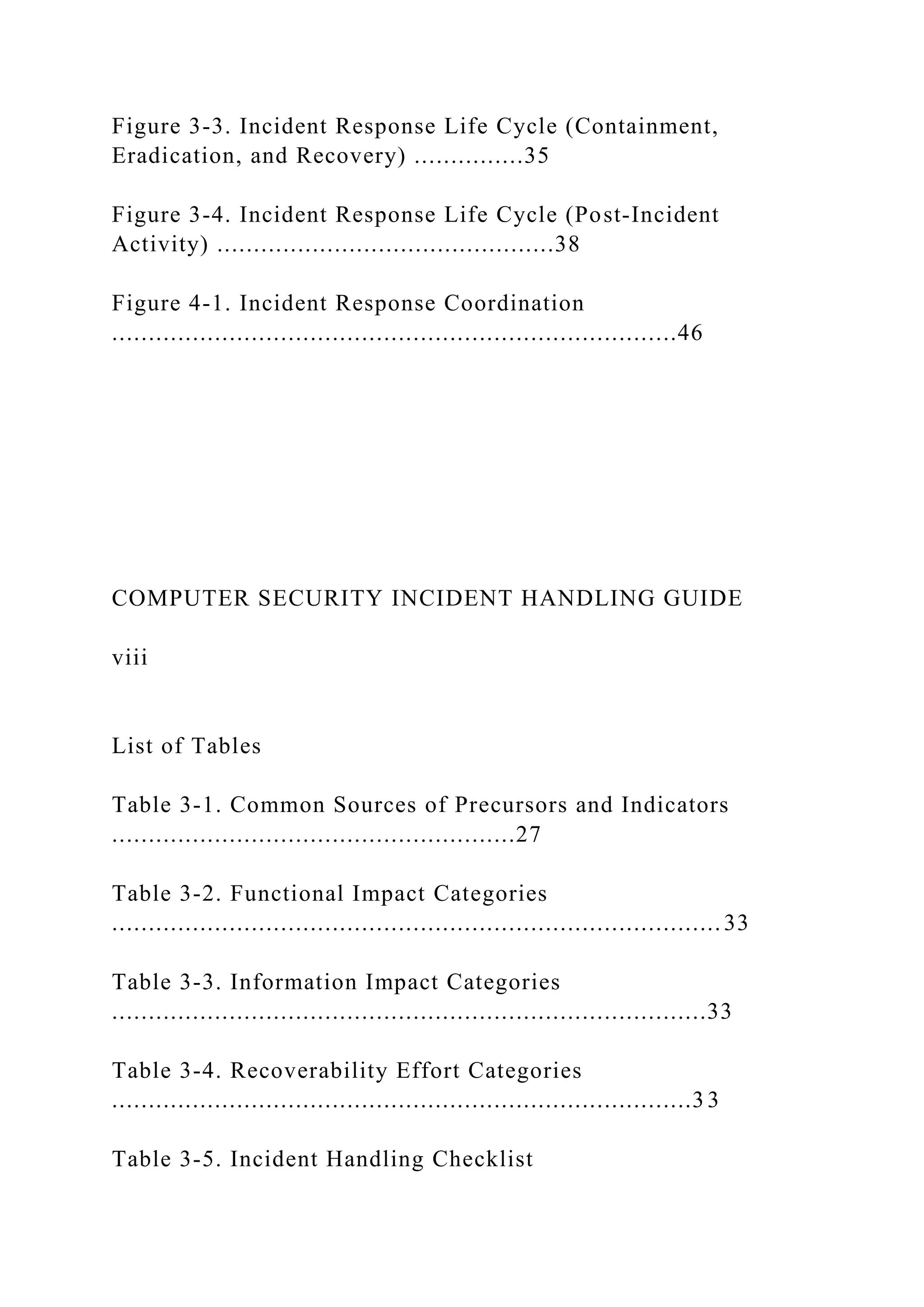 Figure 3-3. Incident Response Life Cycle (Containment,
Eradication, and Recovery) ...............35
Figure 3-4. Incident Response Life Cycle (Post-Incident
Activity) ..............................................38
Figure 4-1. Incident Response Coordination
.............................................................................46
COMPUTER SECURITY INCIDENT HANDLING GUIDE
viii
List of Tables
Table 3-1. Common Sources of Precursors and Indicators
.......................................................27
Table 3-2. Functional Impact Categories
...................................................................................33
Table 3-3. Information Impact Categories
.................................................................................33
Table 3-4. Recoverability Effort Categories
...............................................................................3 3
Table 3-5. Incident Handling Checklist
 