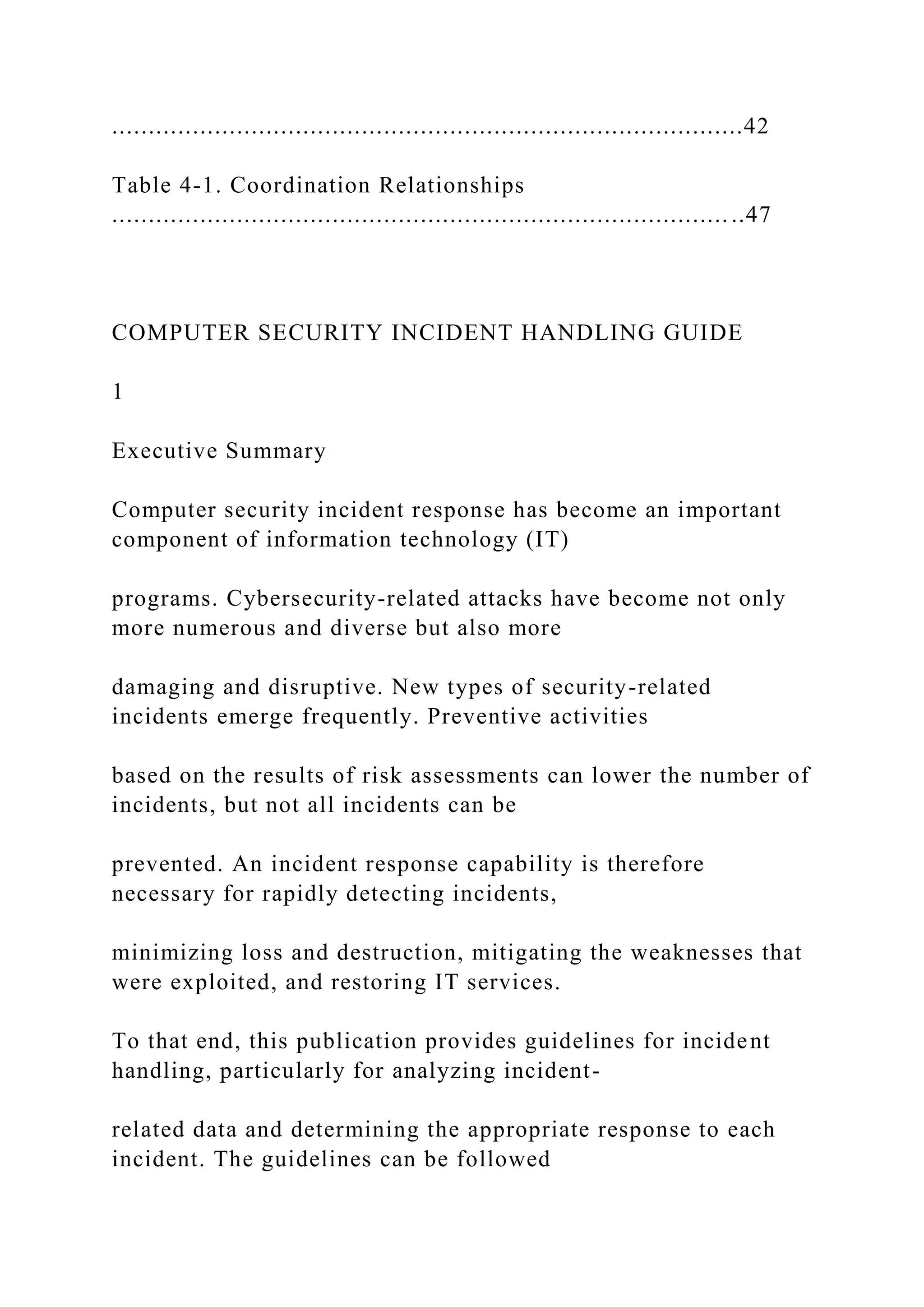 ......................................................................................42
Table 4-1. Coordination Relationships
.................................................................................... ..47
COMPUTER SECURITY INCIDENT HANDLING GUIDE
1
Executive Summary
Computer security incident response has become an important
component of information technology (IT)
programs. Cybersecurity-related attacks have become not only
more numerous and diverse but also more
damaging and disruptive. New types of security-related
incidents emerge frequently. Preventive activities
based on the results of risk assessments can lower the number of
incidents, but not all incidents can be
prevented. An incident response capability is therefore
necessary for rapidly detecting incidents,
minimizing loss and destruction, mitigating the weaknesses that
were exploited, and restoring IT services.
To that end, this publication provides guidelines for incident
handling, particularly for analyzing incident-
related data and determining the appropriate response to each
incident. The guidelines can be followed
 