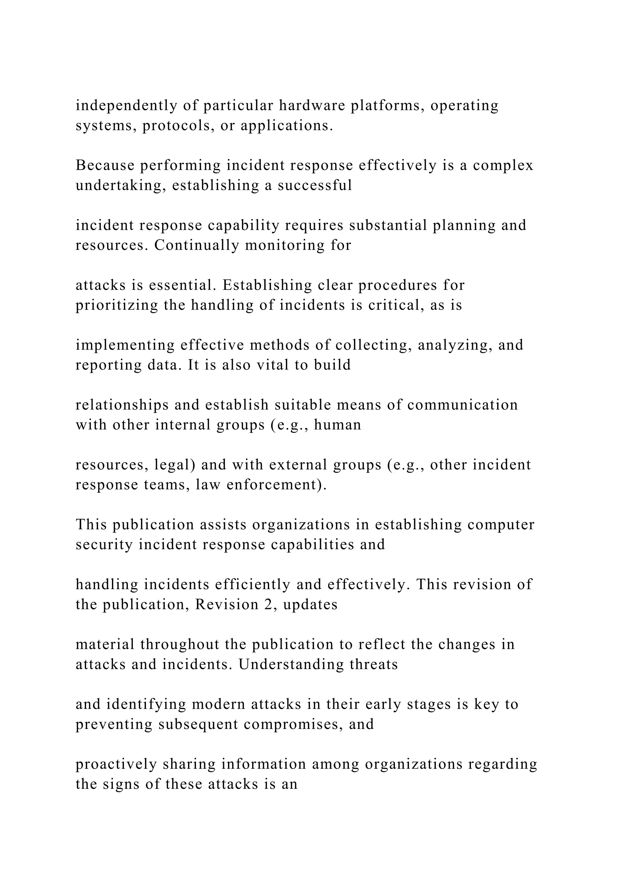 independently of particular hardware platforms, operating
systems, protocols, or applications.
Because performing incident response effectively is a complex
undertaking, establishing a successful
incident response capability requires substantial planning and
resources. Continually monitoring for
attacks is essential. Establishing clear procedures for
prioritizing the handling of incidents is critical, as is
implementing effective methods of collecting, analyzing, and
reporting data. It is also vital to build
relationships and establish suitable means of communication
with other internal groups (e.g., human
resources, legal) and with external groups (e.g., other incident
response teams, law enforcement).
This publication assists organizations in establishing computer
security incident response capabilities and
handling incidents efficiently and effectively. This revision of
the publication, Revision 2, updates
material throughout the publication to reflect the changes in
attacks and incidents. Understanding threats
and identifying modern attacks in their early stages is key to
preventing subsequent compromises, and
proactively sharing information among organizations regarding
the signs of these attacks is an
 