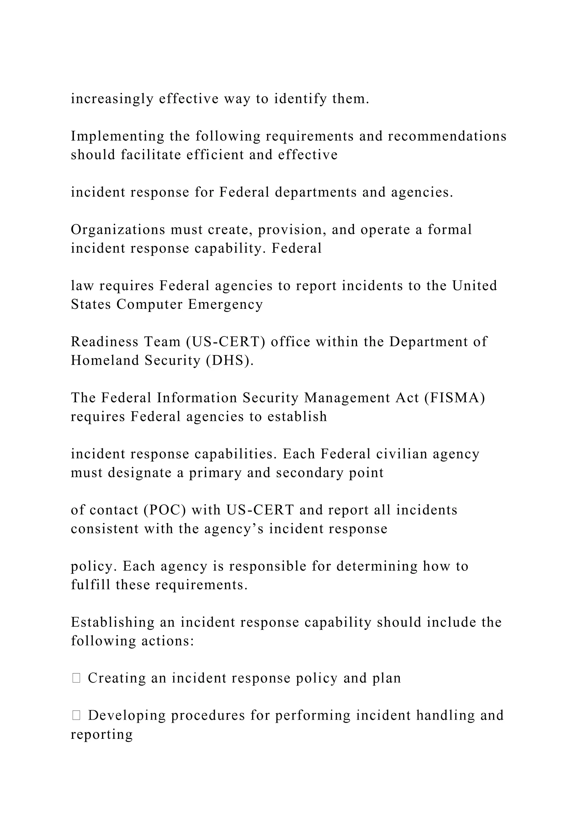 increasingly effective way to identify them.
Implementing the following requirements and recommendations
should facilitate efficient and effective
incident response for Federal departments and agencies.
Organizations must create, provision, and operate a formal
incident response capability. Federal
law requires Federal agencies to report incidents to the United
States Computer Emergency
Readiness Team (US-CERT) office within the Department of
Homeland Security (DHS).
The Federal Information Security Management Act (FISMA)
requires Federal agencies to establish
incident response capabilities. Each Federal civilian agency
must designate a primary and secondary point
of contact (POC) with US-CERT and report all incidents
consistent with the agency’s incident response
policy. Each agency is responsible for determining how to
fulfill these requirements.
Establishing an incident response capability should include the
following actions:
reporting
 