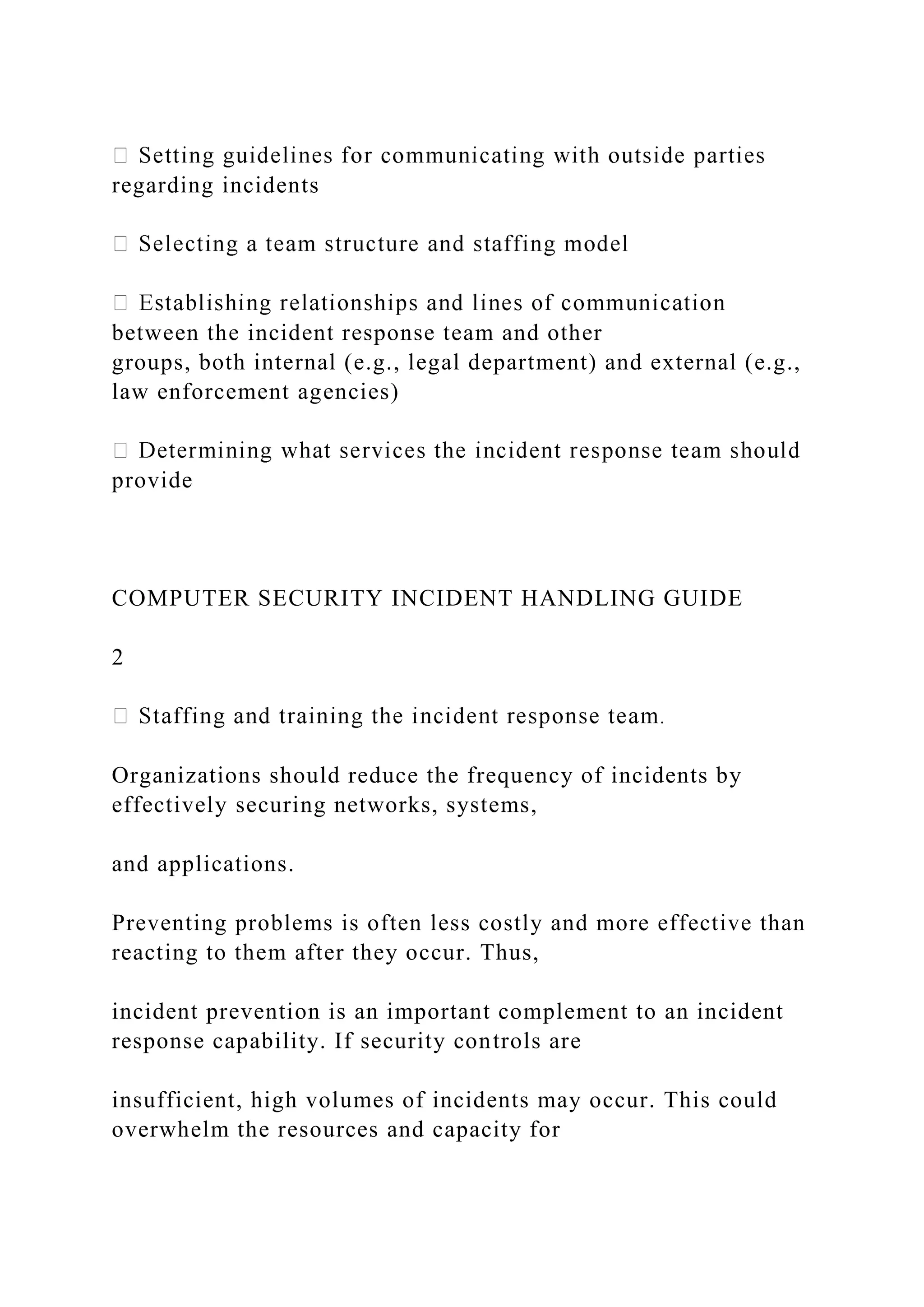 regarding incidents
between the incident response team and other
groups, both internal (e.g., legal department) and external (e.g.,
law enforcement agencies)
provide
COMPUTER SECURITY INCIDENT HANDLING GUIDE
2
Organizations should reduce the frequency of incidents by
effectively securing networks, systems,
and applications.
Preventing problems is often less costly and more effective than
reacting to them after they occur. Thus,
incident prevention is an important complement to an incident
response capability. If security controls are
insufficient, high volumes of incidents may occur. This could
overwhelm the resources and capacity for
 