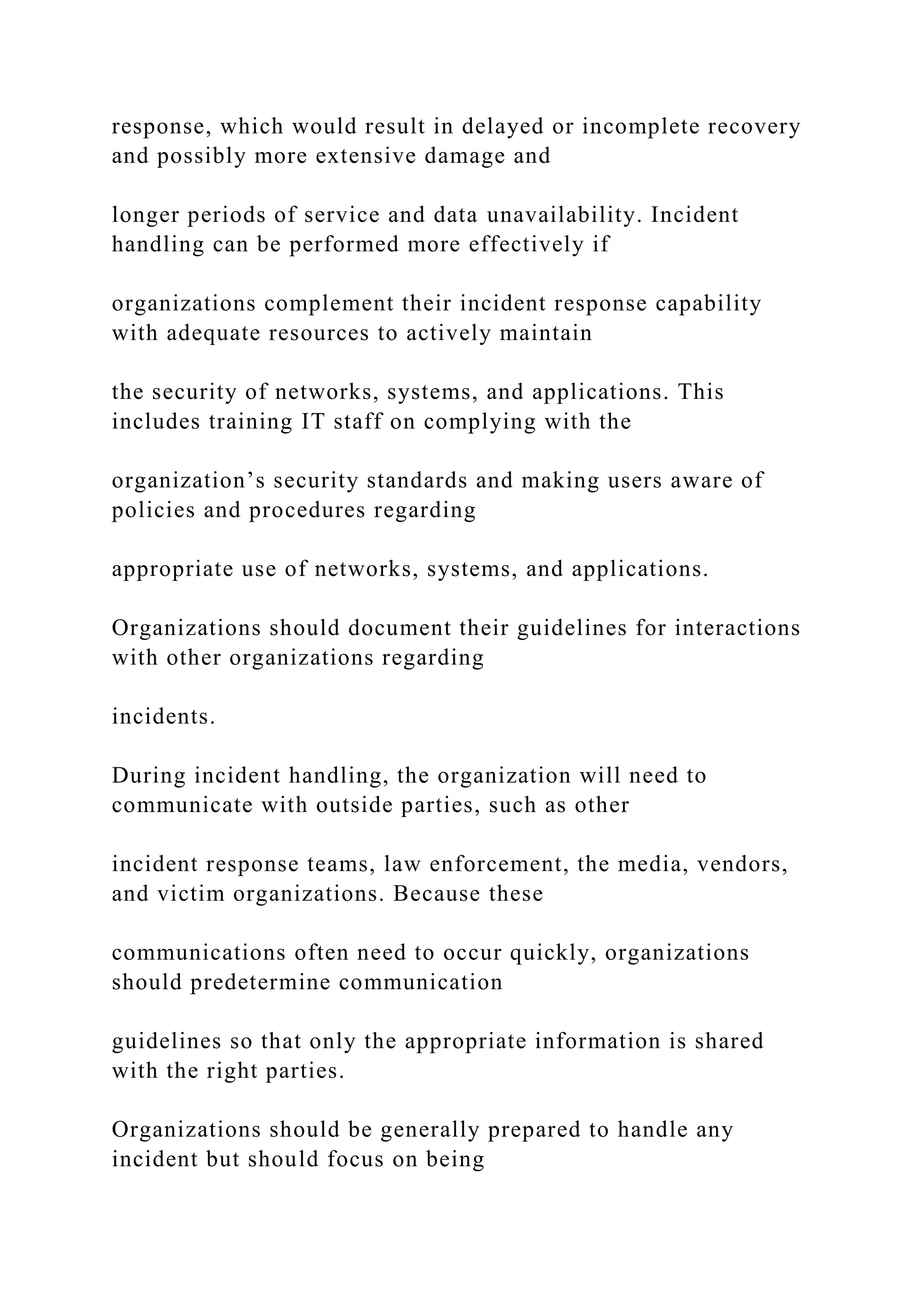 response, which would result in delayed or incomplete recovery
and possibly more extensive damage and
longer periods of service and data unavailability. Incident
handling can be performed more effectively if
organizations complement their incident response capability
with adequate resources to actively maintain
the security of networks, systems, and applications. This
includes training IT staff on complying with the
organization’s security standards and making users aware of
policies and procedures regarding
appropriate use of networks, systems, and applications.
Organizations should document their guidelines for interactions
with other organizations regarding
incidents.
During incident handling, the organization will need to
communicate with outside parties, such as other
incident response teams, law enforcement, the media, vendors,
and victim organizations. Because these
communications often need to occur quickly, organizations
should predetermine communication
guidelines so that only the appropriate information is shared
with the right parties.
Organizations should be generally prepared to handle any
incident but should focus on being
 
