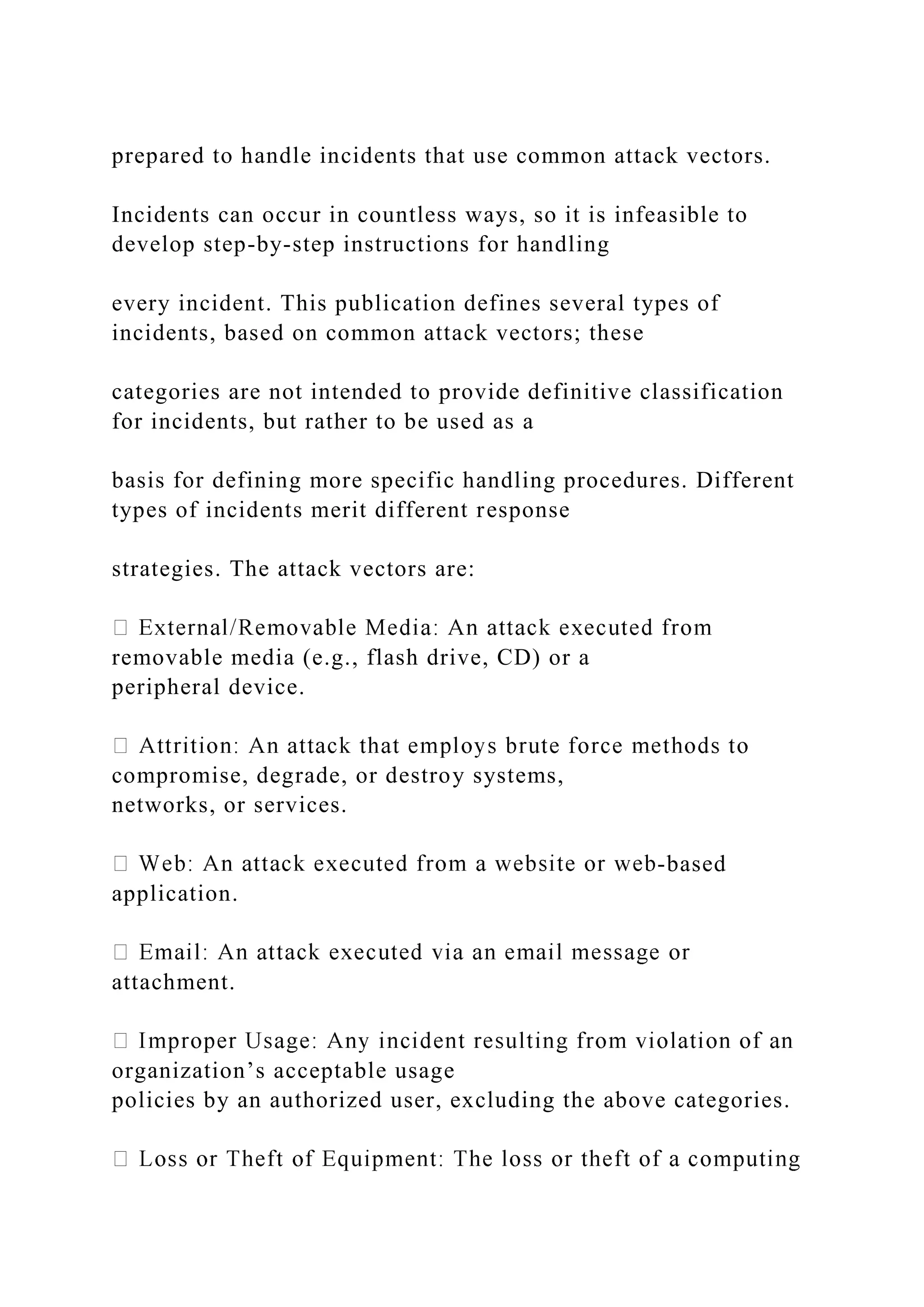 prepared to handle incidents that use common attack vectors.
Incidents can occur in countless ways, so it is infeasible to
develop step-by-step instructions for handling
every incident. This publication defines several types of
incidents, based on common attack vectors; these
categories are not intended to provide definitive classification
for incidents, but rather to be used as a
basis for defining more specific handling procedures. Different
types of incidents merit different response
strategies. The attack vectors are:
removable media (e.g., flash drive, CD) or a
peripheral device.
compromise, degrade, or destroy systems,
networks, or services.
-based
application.
attachment.
organization’s acceptable usage
policies by an authorized user, excluding the above categories.
 