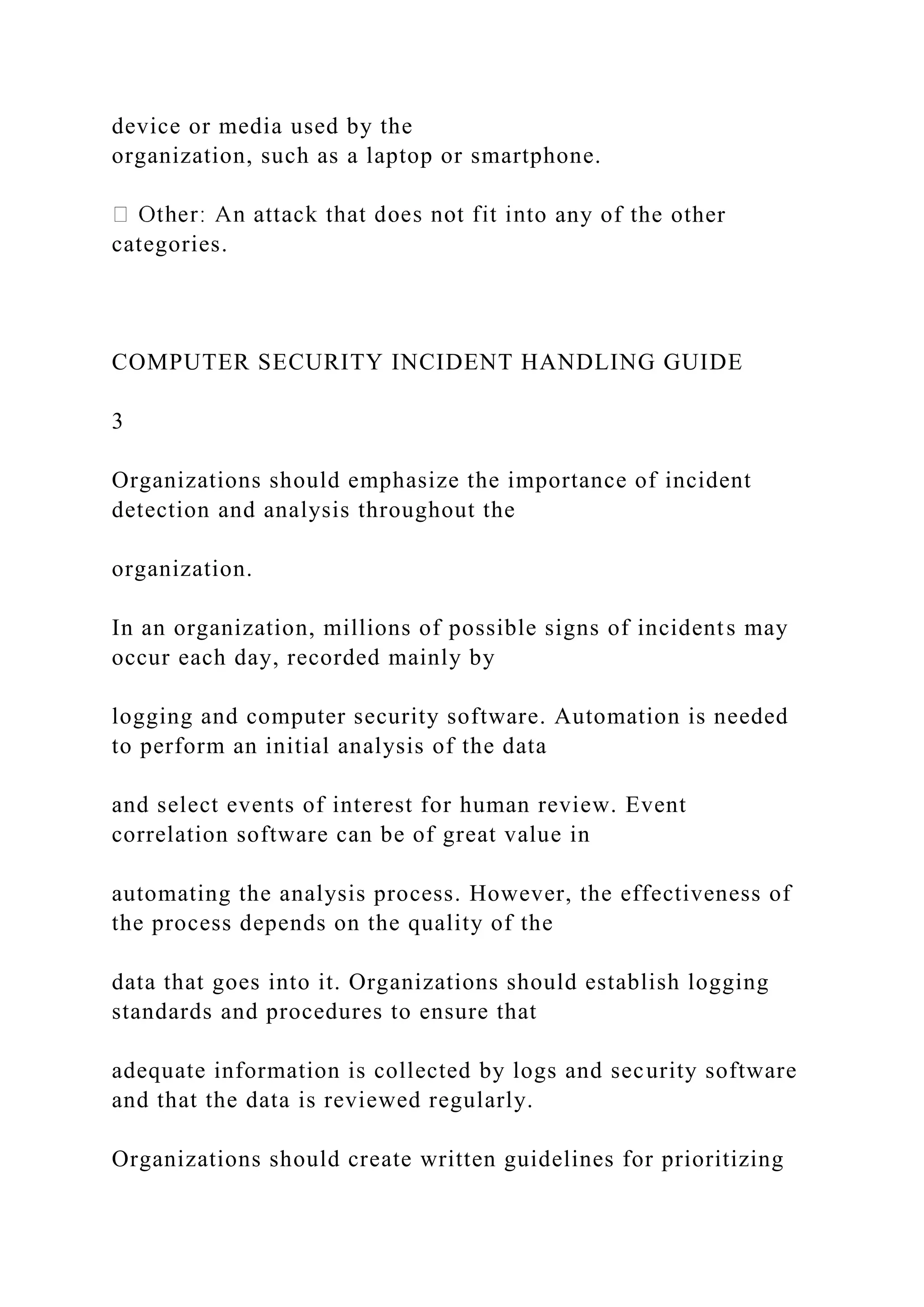 device or media used by the
organization, such as a laptop or smartphone.
to any of the other
categories.
COMPUTER SECURITY INCIDENT HANDLING GUIDE
3
Organizations should emphasize the importance of incident
detection and analysis throughout the
organization.
In an organization, millions of possible signs of incidents may
occur each day, recorded mainly by
logging and computer security software. Automation is needed
to perform an initial analysis of the data
and select events of interest for human review. Event
correlation software can be of great value in
automating the analysis process. However, the effectiveness of
the process depends on the quality of the
data that goes into it. Organizations should establish logging
standards and procedures to ensure that
adequate information is collected by logs and security software
and that the data is reviewed regularly.
Organizations should create written guidelines for prioritizing
 