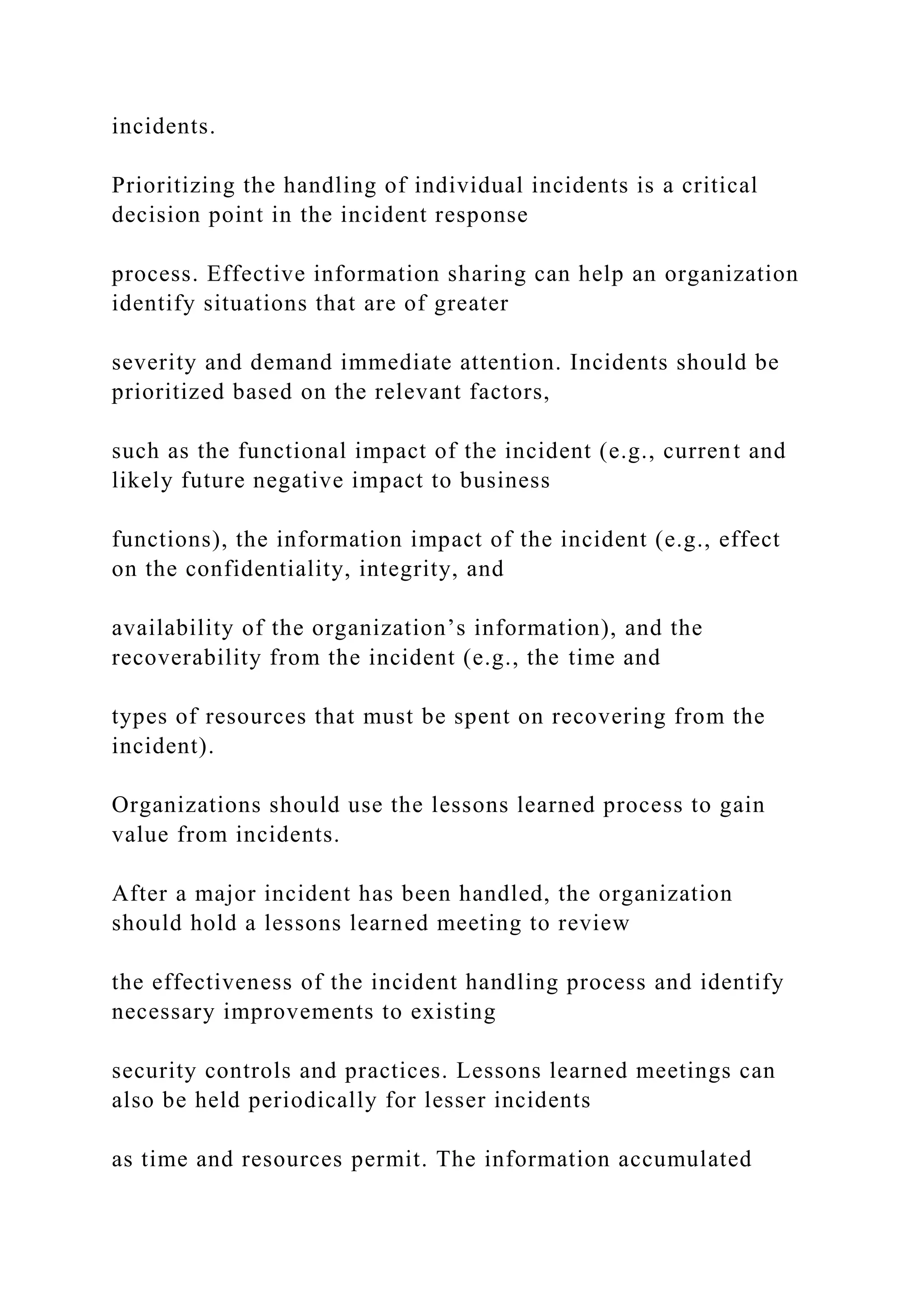 incidents.
Prioritizing the handling of individual incidents is a critical
decision point in the incident response
process. Effective information sharing can help an organization
identify situations that are of greater
severity and demand immediate attention. Incidents should be
prioritized based on the relevant factors,
such as the functional impact of the incident (e.g., current and
likely future negative impact to business
functions), the information impact of the incident (e.g., effect
on the confidentiality, integrity, and
availability of the organization’s information), and the
recoverability from the incident (e.g., the time and
types of resources that must be spent on recovering from the
incident).
Organizations should use the lessons learned process to gain
value from incidents.
After a major incident has been handled, the organization
should hold a lessons learned meeting to review
the effectiveness of the incident handling process and identify
necessary improvements to existing
security controls and practices. Lessons learned meetings can
also be held periodically for lesser incidents
as time and resources permit. The information accumulated
 