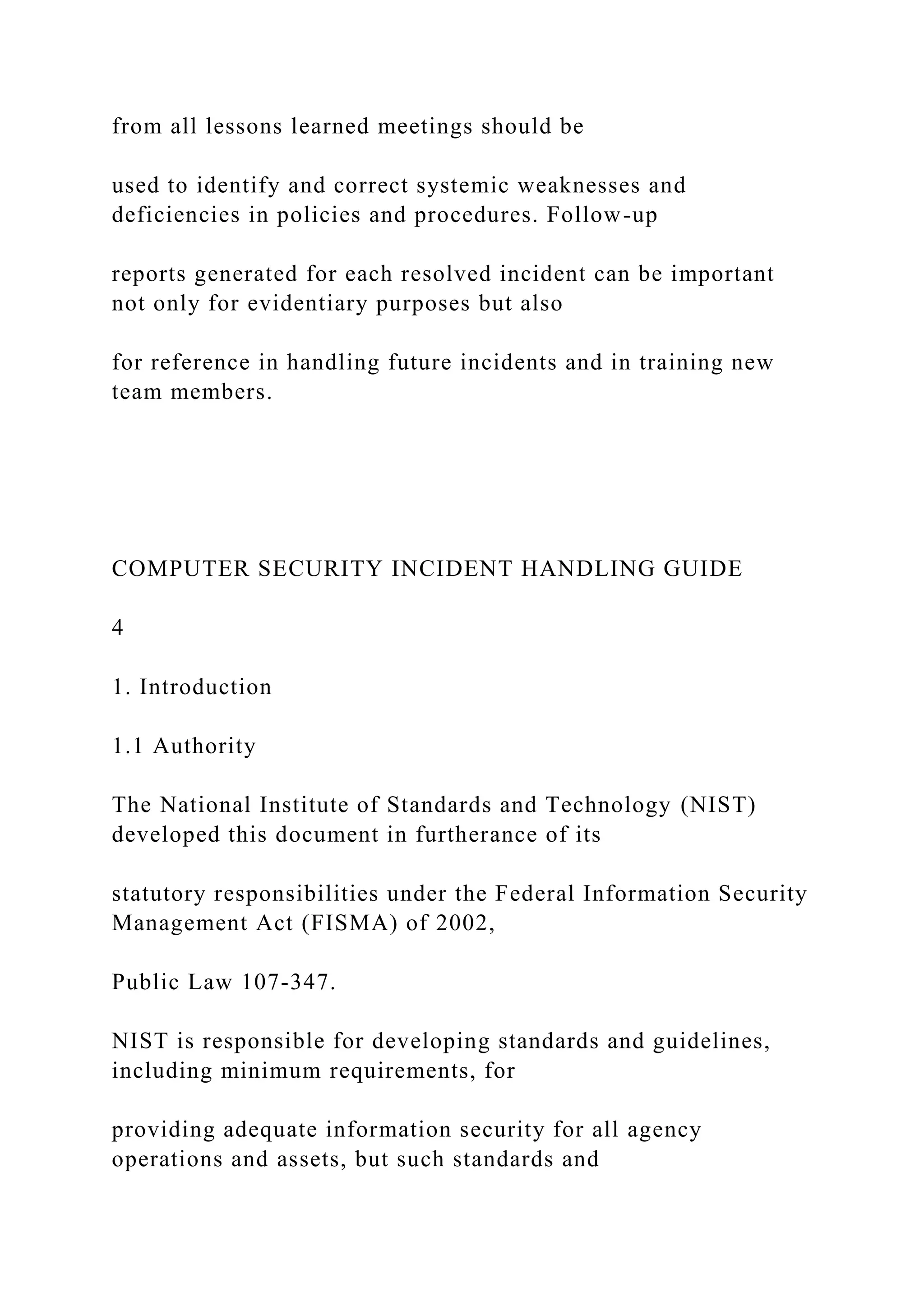 from all lessons learned meetings should be
used to identify and correct systemic weaknesses and
deficiencies in policies and procedures. Follow-up
reports generated for each resolved incident can be important
not only for evidentiary purposes but also
for reference in handling future incidents and in training new
team members.
COMPUTER SECURITY INCIDENT HANDLING GUIDE
4
1. Introduction
1.1 Authority
The National Institute of Standards and Technology (NIST)
developed this document in furtherance of its
statutory responsibilities under the Federal Information Security
Management Act (FISMA) of 2002,
Public Law 107-347.
NIST is responsible for developing standards and guidelines,
including minimum requirements, for
providing adequate information security for all agency
operations and assets, but such standards and
 