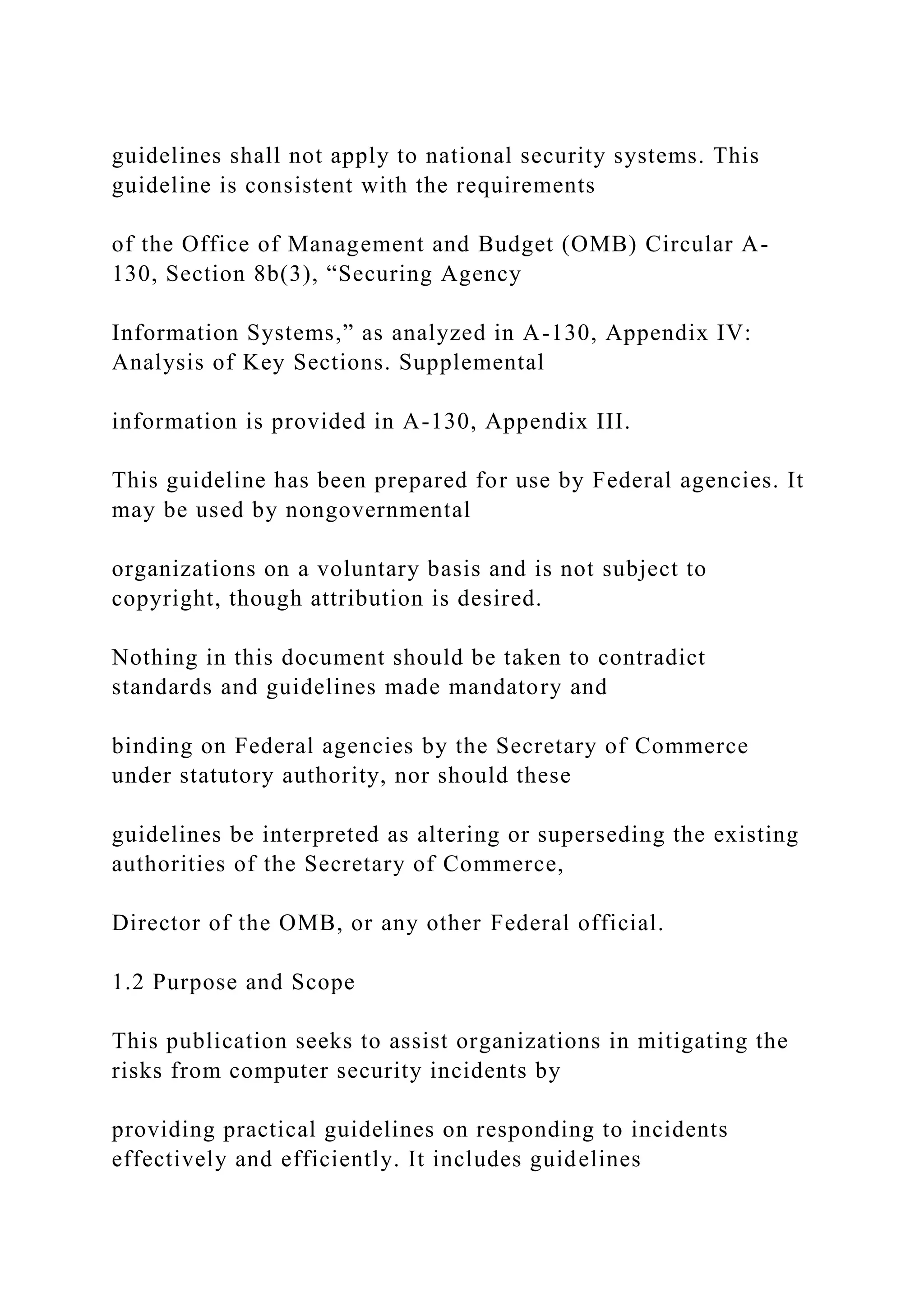 guidelines shall not apply to national security systems. This
guideline is consistent with the requirements
of the Office of Management and Budget (OMB) Circular A-
130, Section 8b(3), “Securing Agency
Information Systems,” as analyzed in A-130, Appendix IV:
Analysis of Key Sections. Supplemental
information is provided in A-130, Appendix III.
This guideline has been prepared for use by Federal agencies. It
may be used by nongovernmental
organizations on a voluntary basis and is not subject to
copyright, though attribution is desired.
Nothing in this document should be taken to contradict
standards and guidelines made mandatory and
binding on Federal agencies by the Secretary of Commerce
under statutory authority, nor should these
guidelines be interpreted as altering or superseding the existing
authorities of the Secretary of Commerce,
Director of the OMB, or any other Federal official.
1.2 Purpose and Scope
This publication seeks to assist organizations in mitigating the
risks from computer security incidents by
providing practical guidelines on responding to incidents
effectively and efficiently. It includes guidelines
 