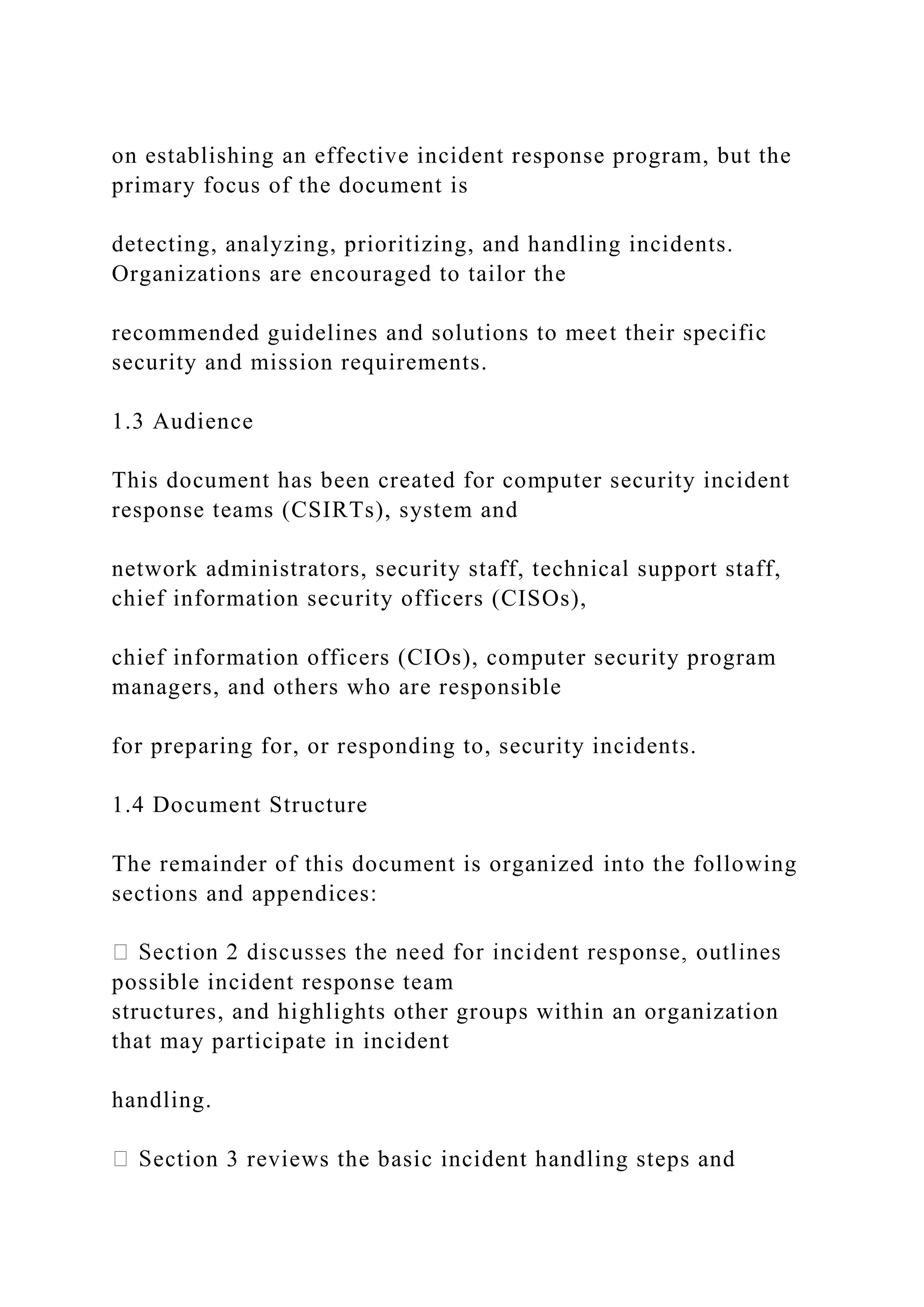 on establishing an effective incident response program, but the
primary focus of the document is
detecting, analyzing, prioritizing, and handling incidents.
Organizations are encouraged to tailor the
recommended guidelines and solutions to meet their specific
security and mission requirements.
1.3 Audience
This document has been created for computer security incident
response teams (CSIRTs), system and
network administrators, security staff, technical support staff,
chief information security officers (CISOs),
chief information officers (CIOs), computer security program
managers, and others who are responsible
for preparing for, or responding to, security incidents.
1.4 Document Structure
The remainder of this document is organized into the following
sections and appendices:
possible incident response team
structures, and highlights other groups within an organization
that may participate in incident
handling.
ection 3 reviews the basic incident handling steps and
 