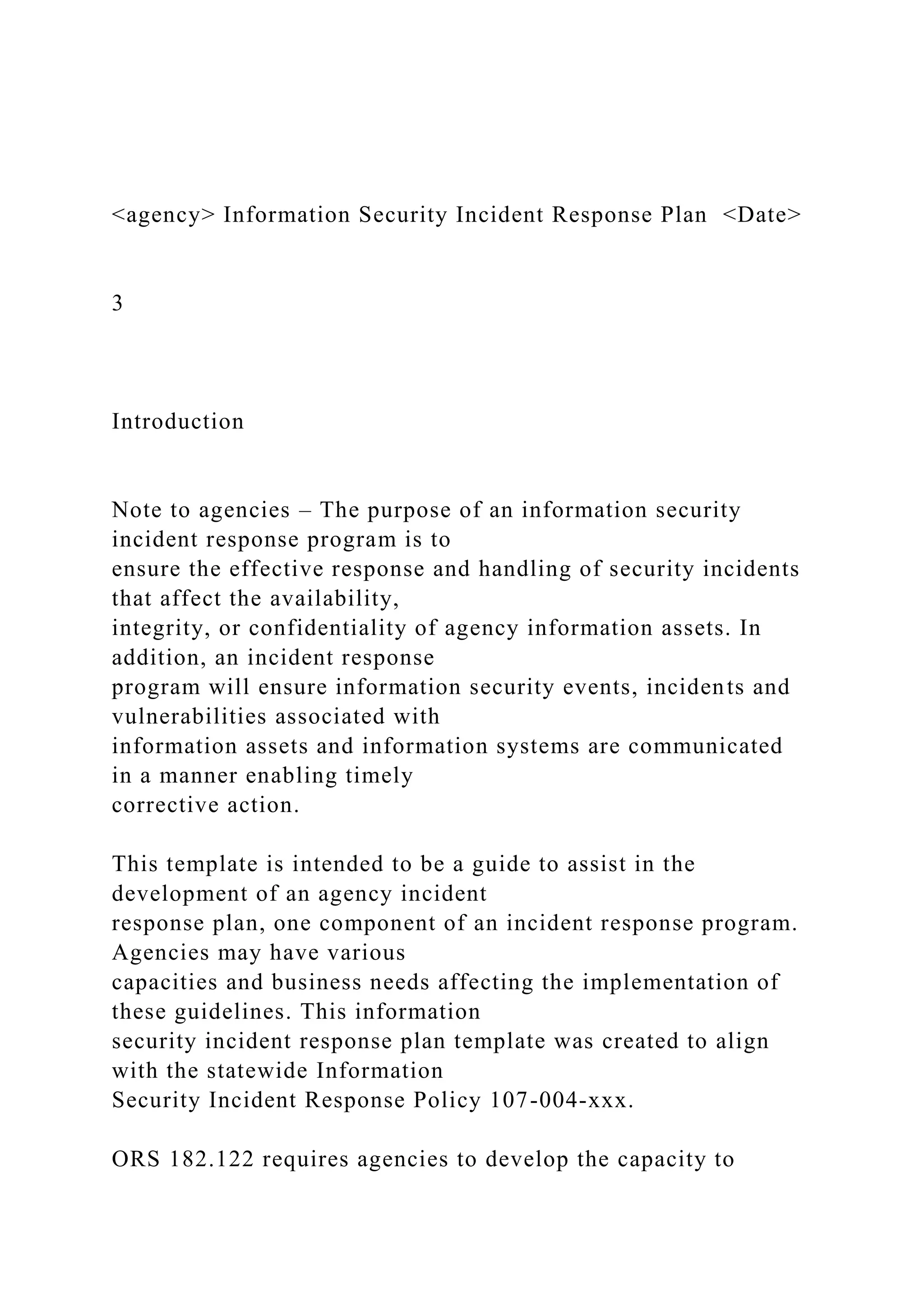 <agency> Information Security Incident Response Plan <Date>
3
Introduction
Note to agencies – The purpose of an information security
incident response program is to
ensure the effective response and handling of security incidents
that affect the availability,
integrity, or confidentiality of agency information assets. In
addition, an incident response
program will ensure information security events, incidents and
vulnerabilities associated with
information assets and information systems are communicated
in a manner enabling timely
corrective action.
This template is intended to be a guide to assist in the
development of an agency incident
response plan, one component of an incident response program.
Agencies may have various
capacities and business needs affecting the implementation of
these guidelines. This information
security incident response plan template was created to align
with the statewide Information
Security Incident Response Policy 107-004-xxx.
ORS 182.122 requires agencies to develop the capacity to
 