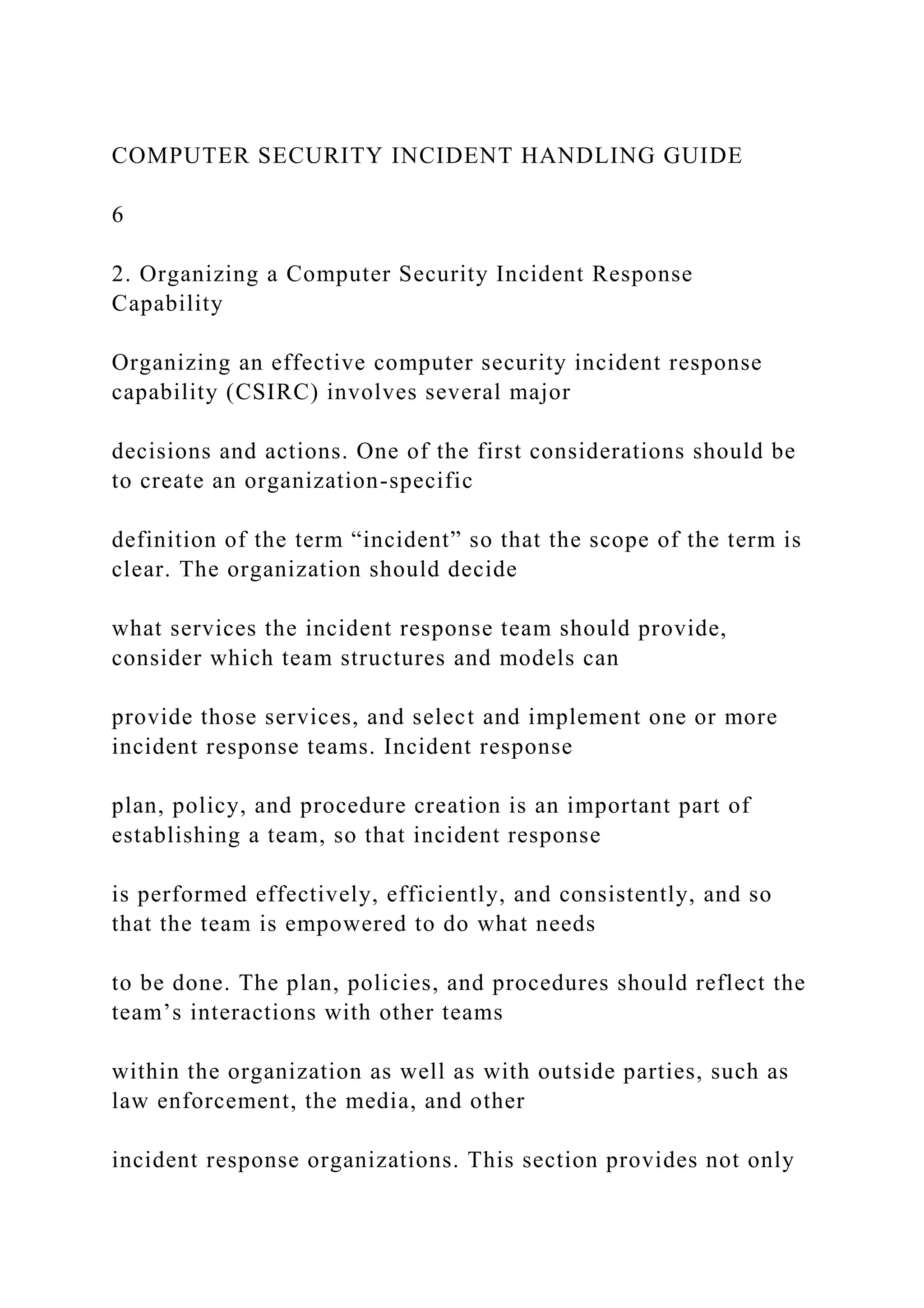 COMPUTER SECURITY INCIDENT HANDLING GUIDE
6
2. Organizing a Computer Security Incident Response
Capability
Organizing an effective computer security incident response
capability (CSIRC) involves several major
decisions and actions. One of the first considerations should be
to create an organization-specific
definition of the term “incident” so that the scope of the term is
clear. The organization should decide
what services the incident response team should provide,
consider which team structures and models can
provide those services, and select and implement one or more
incident response teams. Incident response
plan, policy, and procedure creation is an important part of
establishing a team, so that incident response
is performed effectively, efficiently, and consistently, and so
that the team is empowered to do what needs
to be done. The plan, policies, and procedures should reflect the
team’s interactions with other teams
within the organization as well as with outside parties, such as
law enforcement, the media, and other
incident response organizations. This section provides not only
 