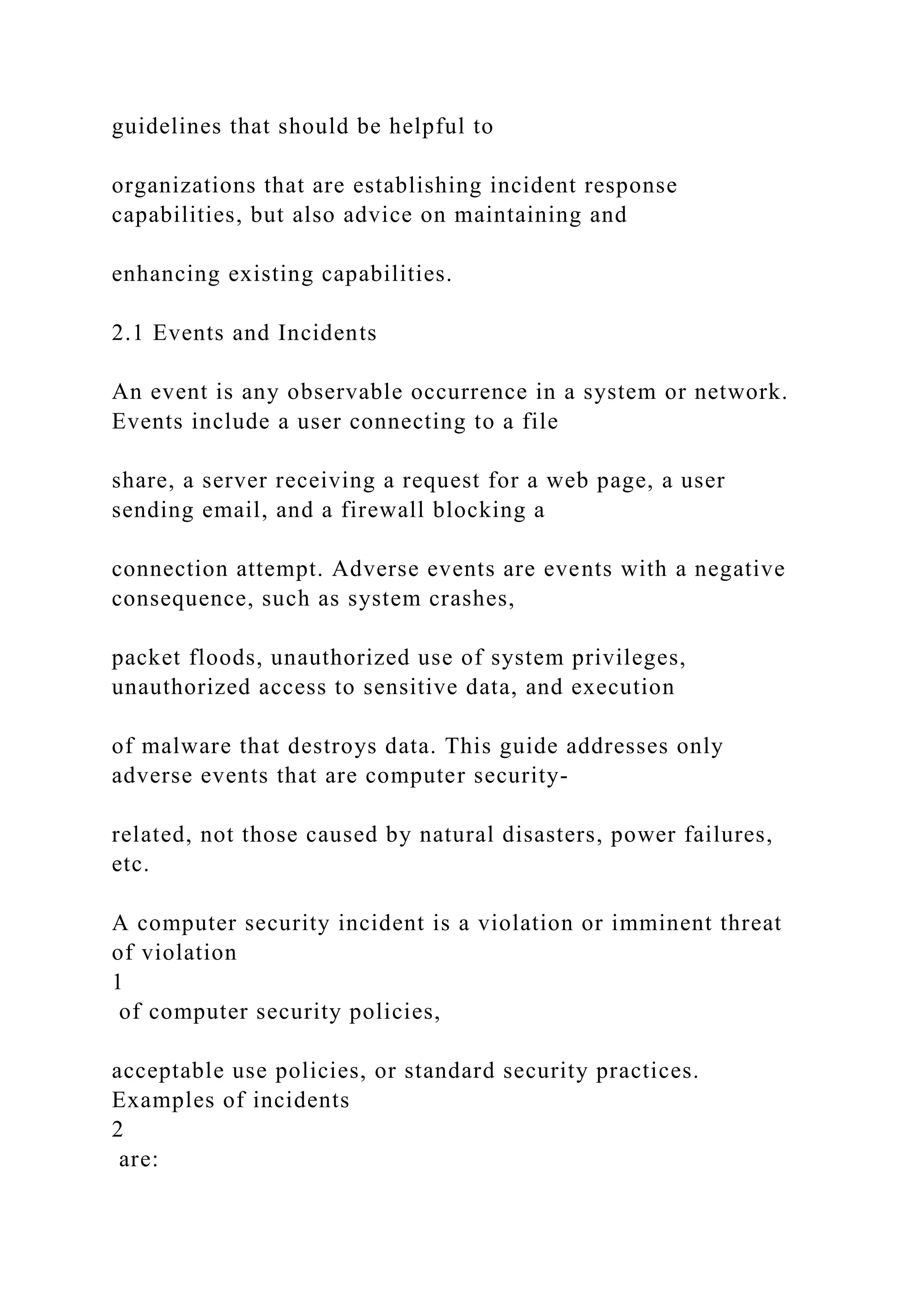 guidelines that should be helpful to
organizations that are establishing incident response
capabilities, but also advice on maintaining and
enhancing existing capabilities.
2.1 Events and Incidents
An event is any observable occurrence in a system or network.
Events include a user connecting to a file
share, a server receiving a request for a web page, a user
sending email, and a firewall blocking a
connection attempt. Adverse events are events with a negative
consequence, such as system crashes,
packet floods, unauthorized use of system privileges,
unauthorized access to sensitive data, and execution
of malware that destroys data. This guide addresses only
adverse events that are computer security-
related, not those caused by natural disasters, power failures,
etc.
A computer security incident is a violation or imminent threat
of violation
1
of computer security policies,
acceptable use policies, or standard security practices.
Examples of incidents
2
are:
 