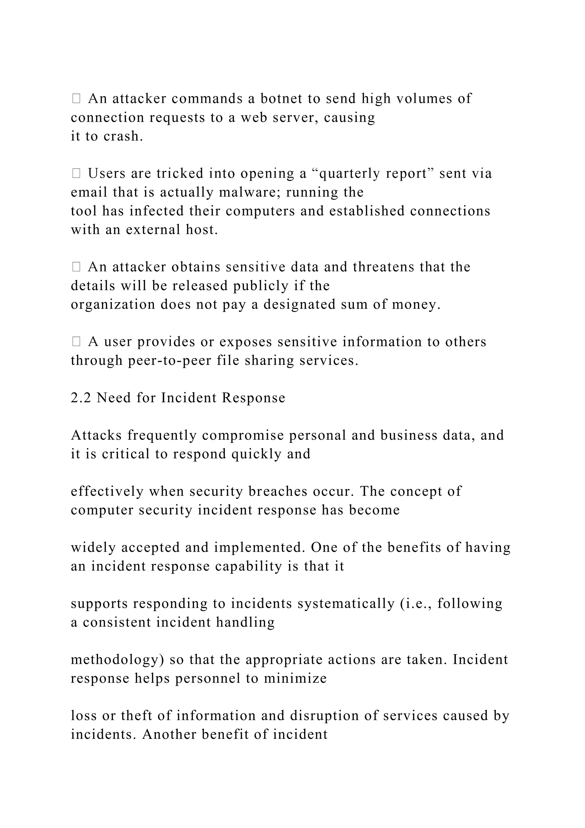 connection requests to a web server, causing
it to crash.
email that is actually malware; running the
tool has infected their computers and established connections
with an external host.
details will be released publicly if the
organization does not pay a designated sum of money.
des or exposes sensitive information to others
through peer-to-peer file sharing services.
2.2 Need for Incident Response
Attacks frequently compromise personal and business data, and
it is critical to respond quickly and
effectively when security breaches occur. The concept of
computer security incident response has become
widely accepted and implemented. One of the benefits of having
an incident response capability is that it
supports responding to incidents systematically (i.e., following
a consistent incident handling
methodology) so that the appropriate actions are taken. Incident
response helps personnel to minimize
loss or theft of information and disruption of services caused by
incidents. Another benefit of incident
 