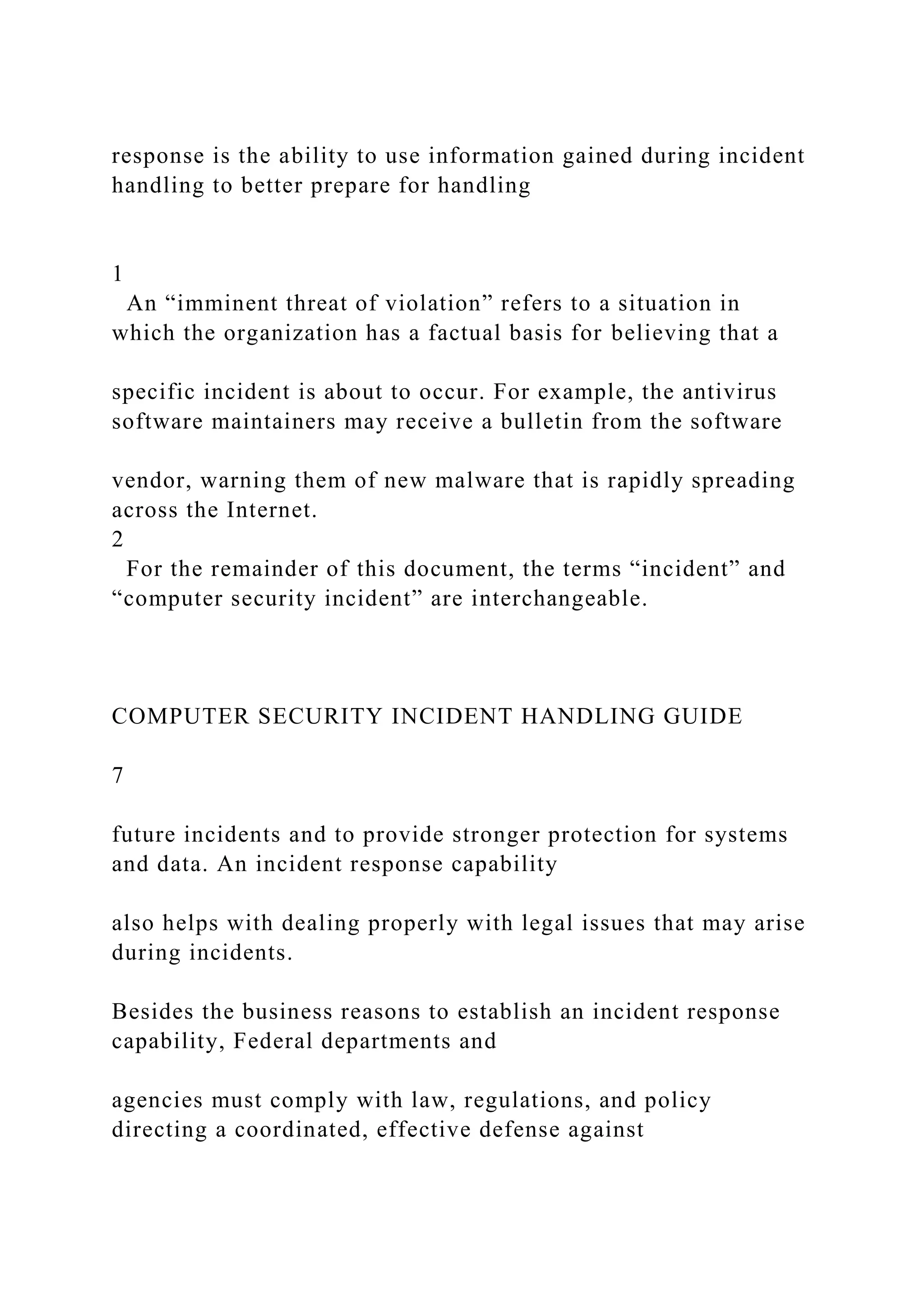 response is the ability to use information gained during incident
handling to better prepare for handling
1
An “imminent threat of violation” refers to a situation in
which the organization has a factual basis for believing that a
specific incident is about to occur. For example, the antivirus
software maintainers may receive a bulletin from the software
vendor, warning them of new malware that is rapidly spreading
across the Internet.
2
For the remainder of this document, the terms “incident” and
“computer security incident” are interchangeable.
COMPUTER SECURITY INCIDENT HANDLING GUIDE
7
future incidents and to provide stronger protection for systems
and data. An incident response capability
also helps with dealing properly with legal issues that may arise
during incidents.
Besides the business reasons to establish an incident response
capability, Federal departments and
agencies must comply with law, regulations, and policy
directing a coordinated, effective defense against
 