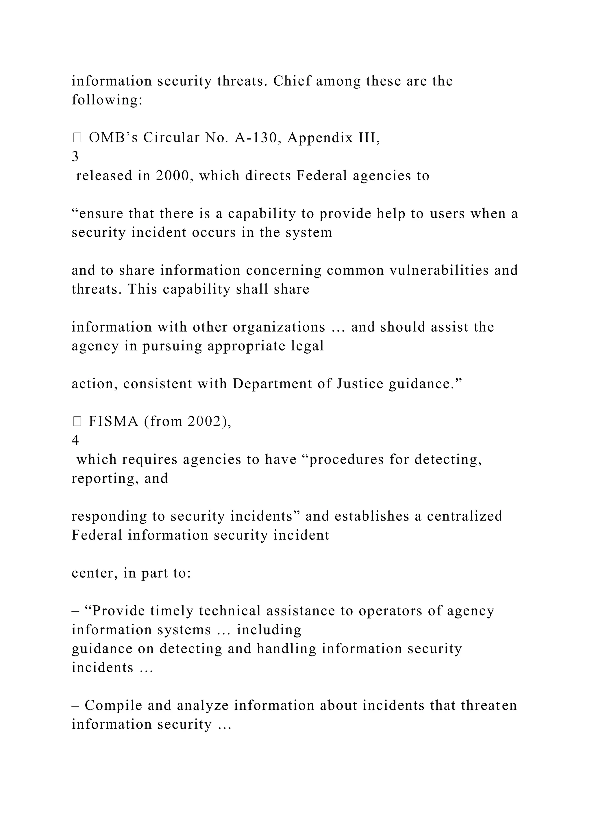 information security threats. Chief among these are the
following:
-130, Appendix III,
3
released in 2000, which directs Federal agencies to
“ensure that there is a capability to provide help to users when a
security incident occurs in the system
and to share information concerning common vulnerabilities and
threats. This capability shall share
information with other organizations … and should assist the
agency in pursuing appropriate legal
action, consistent with Department of Justice guidance.”
4
which requires agencies to have “procedures for detecting,
reporting, and
responding to security incidents” and establishes a centralized
Federal information security incident
center, in part to:
– “Provide timely technical assistance to operators of agency
information systems … including
guidance on detecting and handling information security
incidents …
– Compile and analyze information about incidents that threaten
information security …
 