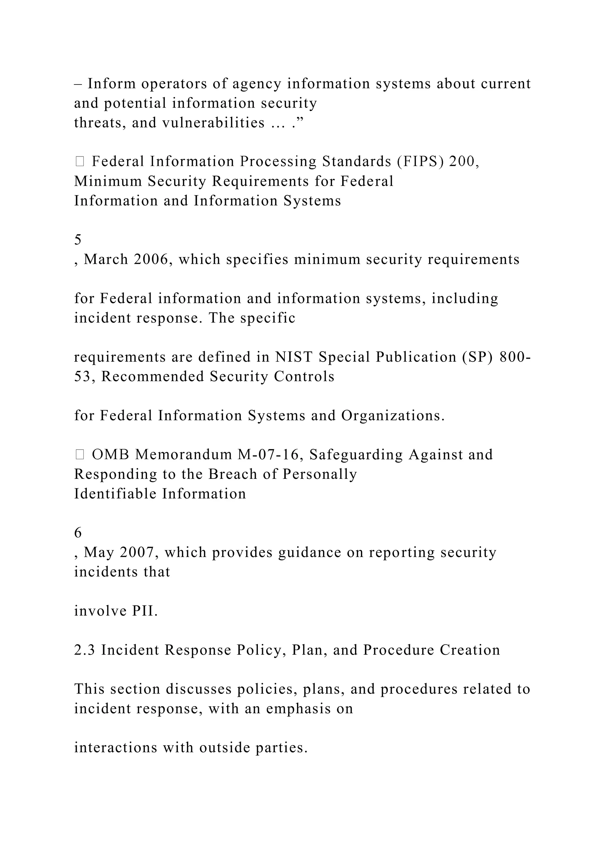 – Inform operators of agency information systems about current
and potential information security
threats, and vulnerabilities … .”
Minimum Security Requirements for Federal
Information and Information Systems
5
, March 2006, which specifies minimum security requirements
for Federal information and information systems, including
incident response. The specific
requirements are defined in NIST Special Publication (SP) 800-
53, Recommended Security Controls
for Federal Information Systems and Organizations.
-07-16, Safeguarding Against and
Responding to the Breach of Personally
Identifiable Information
6
, May 2007, which provides guidance on reporting security
incidents that
involve PII.
2.3 Incident Response Policy, Plan, and Procedure Creation
This section discusses policies, plans, and procedures related to
incident response, with an emphasis on
interactions with outside parties.
 