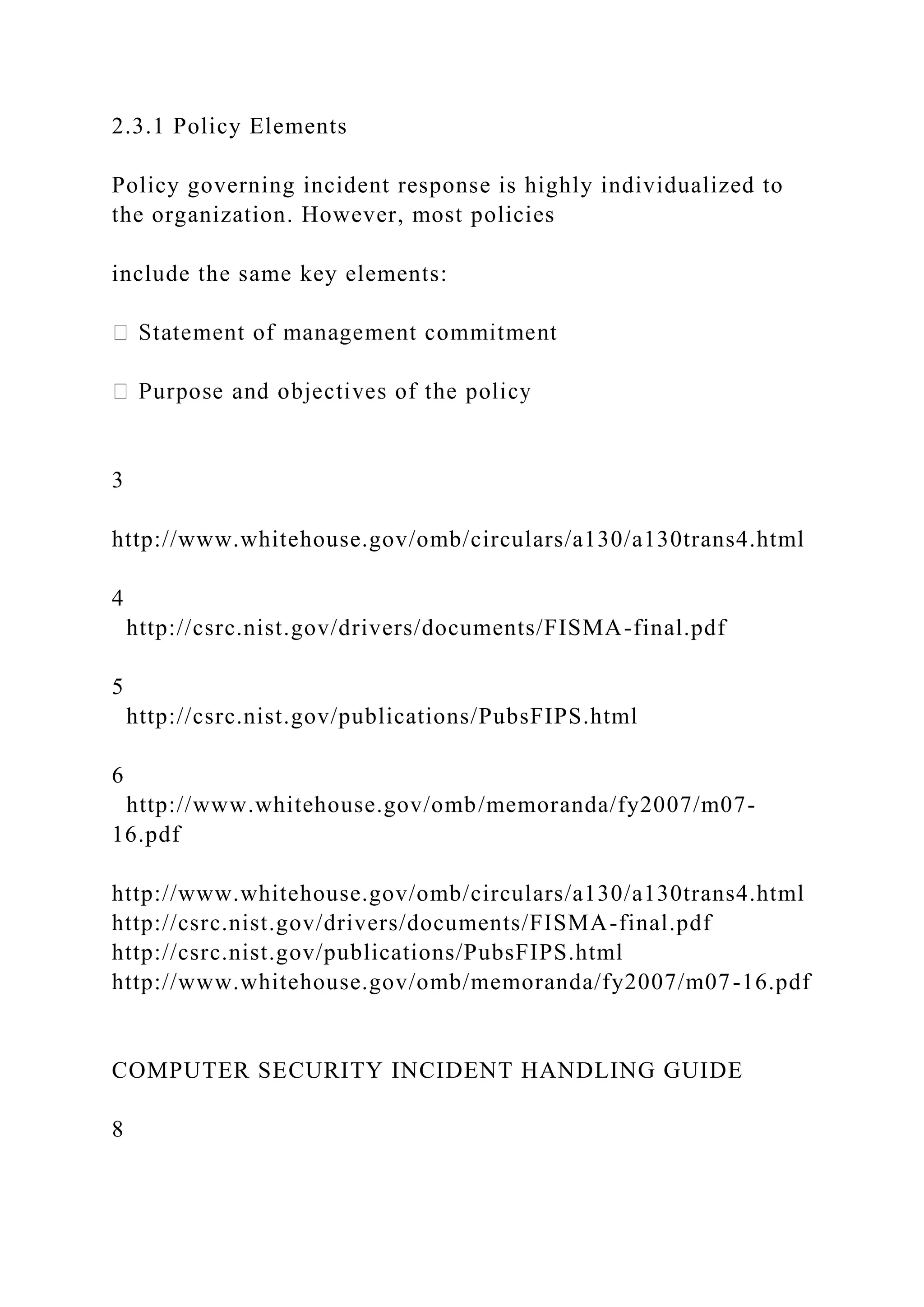 2.3.1 Policy Elements
Policy governing incident response is highly individualized to
the organization. However, most policies
include the same key elements:
3
http://www.whitehouse.gov/omb/circulars/a130/a130trans4.html
4
http://csrc.nist.gov/drivers/documents/FISMA-final.pdf
5
http://csrc.nist.gov/publications/PubsFIPS.html
6
http://www.whitehouse.gov/omb/memoranda/fy2007/m07-
16.pdf
http://www.whitehouse.gov/omb/circulars/a130/a130trans4.html
http://csrc.nist.gov/drivers/documents/FISMA-final.pdf
http://csrc.nist.gov/publications/PubsFIPS.html
http://www.whitehouse.gov/omb/memoranda/fy2007/m07-16.pdf
COMPUTER SECURITY INCIDENT HANDLING GUIDE
8
 