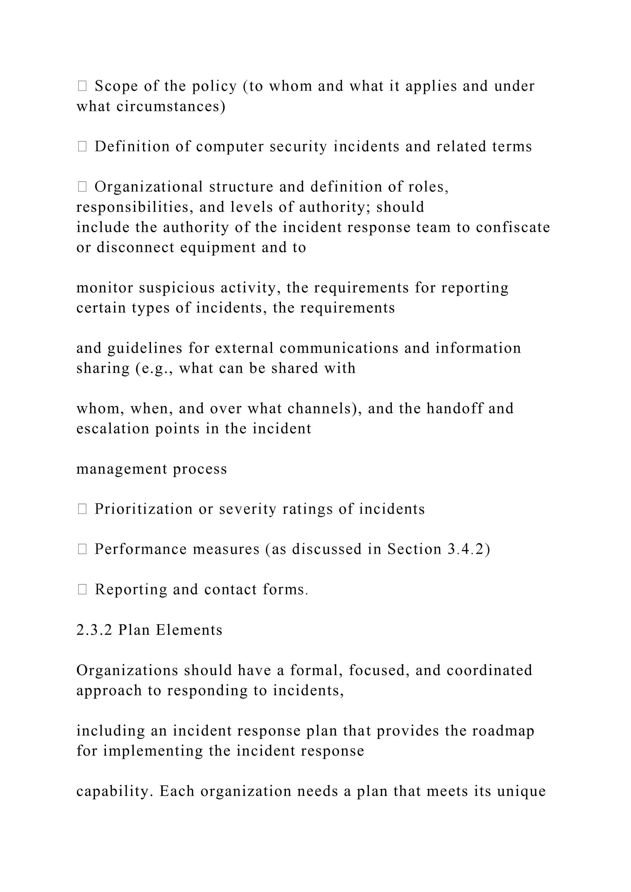 what circumstances)
responsibilities, and levels of authority; should
include the authority of the incident response team to confiscate
or disconnect equipment and to
monitor suspicious activity, the requirements for reporting
certain types of incidents, the requirements
and guidelines for external communications and information
sharing (e.g., what can be shared with
whom, when, and over what channels), and the handoff and
escalation points in the incident
management process
s
2.3.2 Plan Elements
Organizations should have a formal, focused, and coordinated
approach to responding to incidents,
including an incident response plan that provides the roadmap
for implementing the incident response
capability. Each organization needs a plan that meets its unique
 