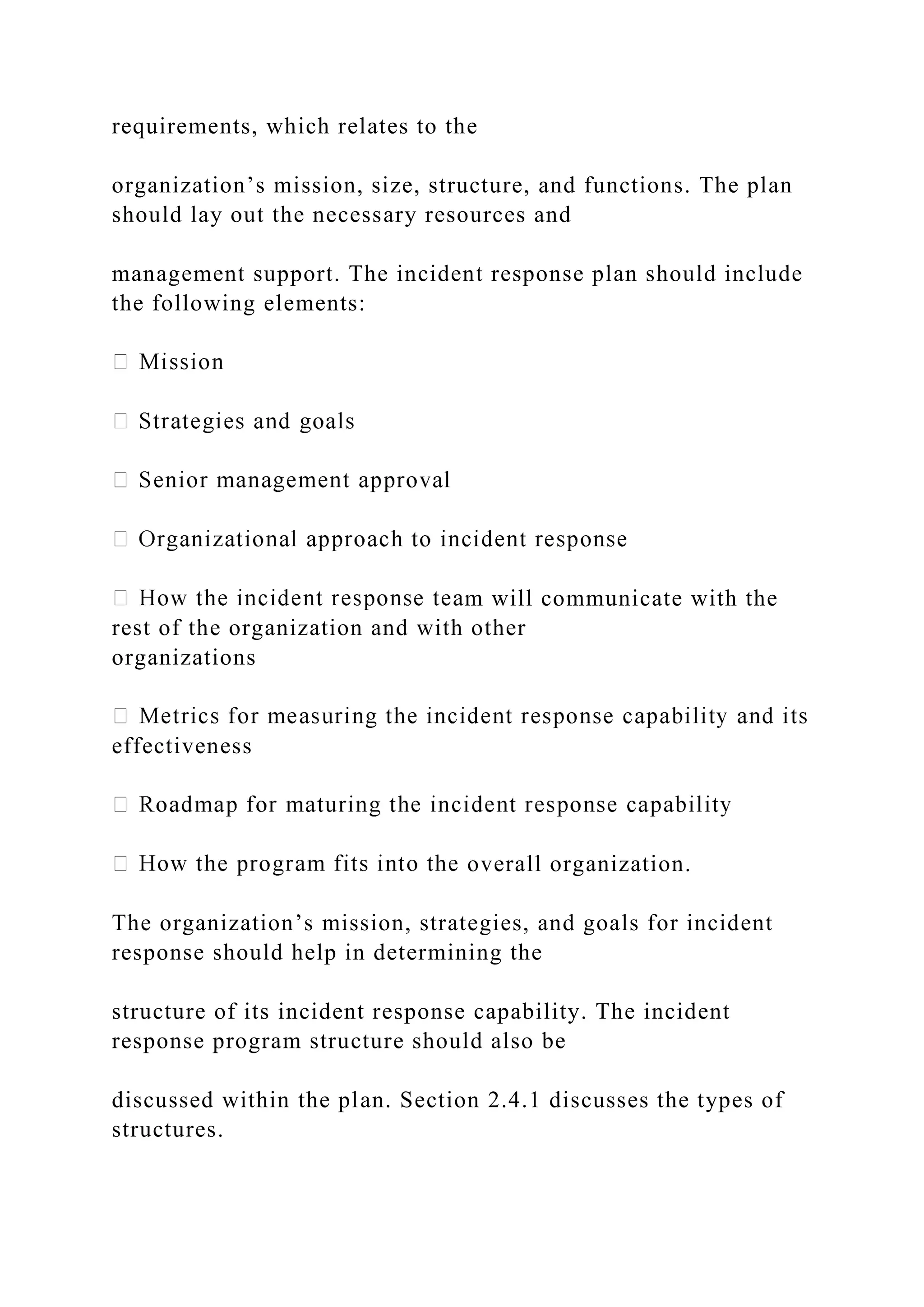 requirements, which relates to the
organization’s mission, size, structure, and functions. The plan
should lay out the necessary resources and
management support. The incident response plan should include
the following elements:
m will communicate with the
rest of the organization and with other
organizations
effectiveness
overall organization.
The organization’s mission, strategies, and goals for incident
response should help in determining the
structure of its incident response capability. The incident
response program structure should also be
discussed within the plan. Section 2.4.1 discusses the types of
structures.
 