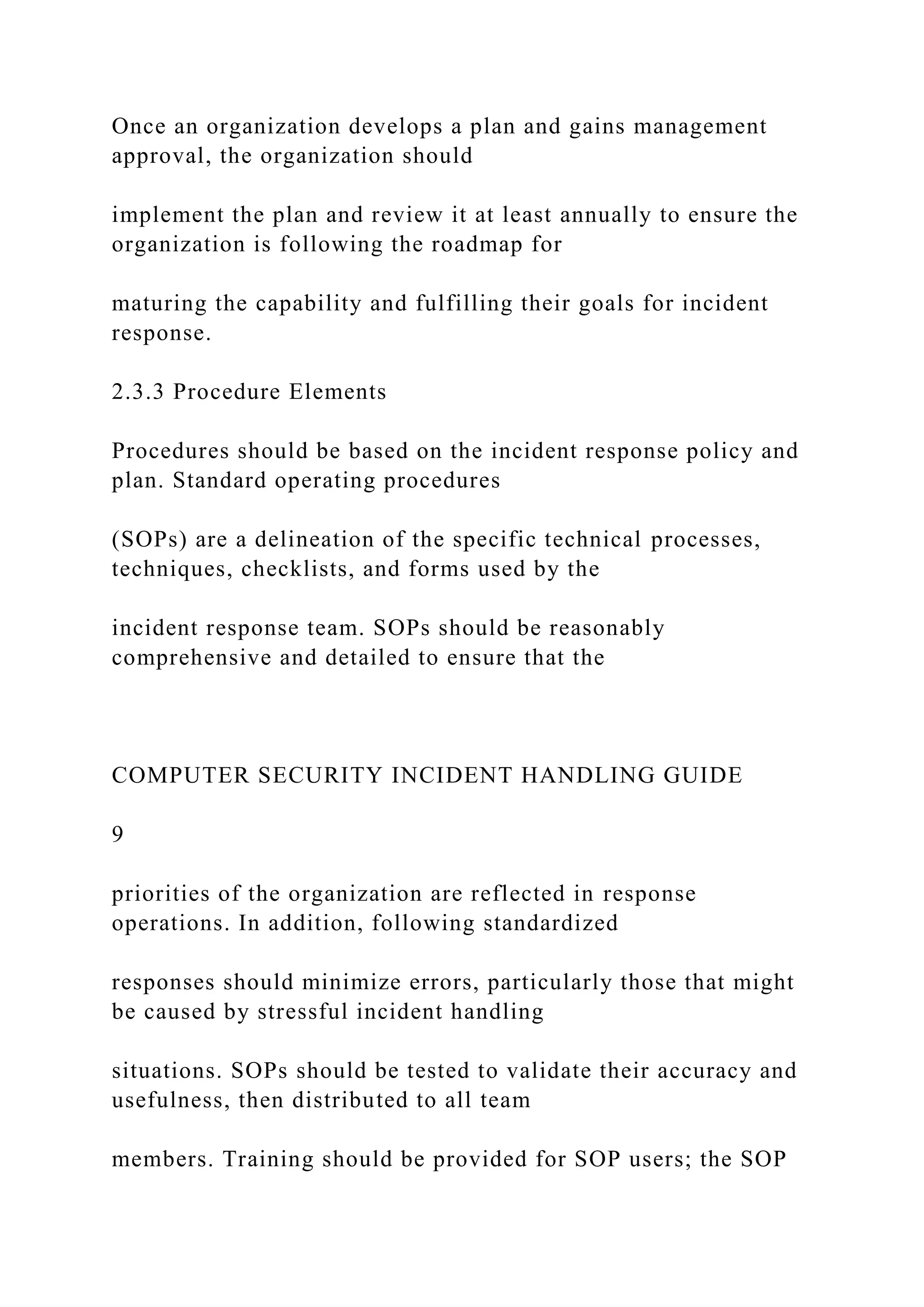 Once an organization develops a plan and gains management
approval, the organization should
implement the plan and review it at least annually to ensure the
organization is following the roadmap for
maturing the capability and fulfilling their goals for incident
response.
2.3.3 Procedure Elements
Procedures should be based on the incident response policy and
plan. Standard operating procedures
(SOPs) are a delineation of the specific technical processes,
techniques, checklists, and forms used by the
incident response team. SOPs should be reasonably
comprehensive and detailed to ensure that the
COMPUTER SECURITY INCIDENT HANDLING GUIDE
9
priorities of the organization are reflected in response
operations. In addition, following standardized
responses should minimize errors, particularly those that might
be caused by stressful incident handling
situations. SOPs should be tested to validate their accuracy and
usefulness, then distributed to all team
members. Training should be provided for SOP users; the SOP
 