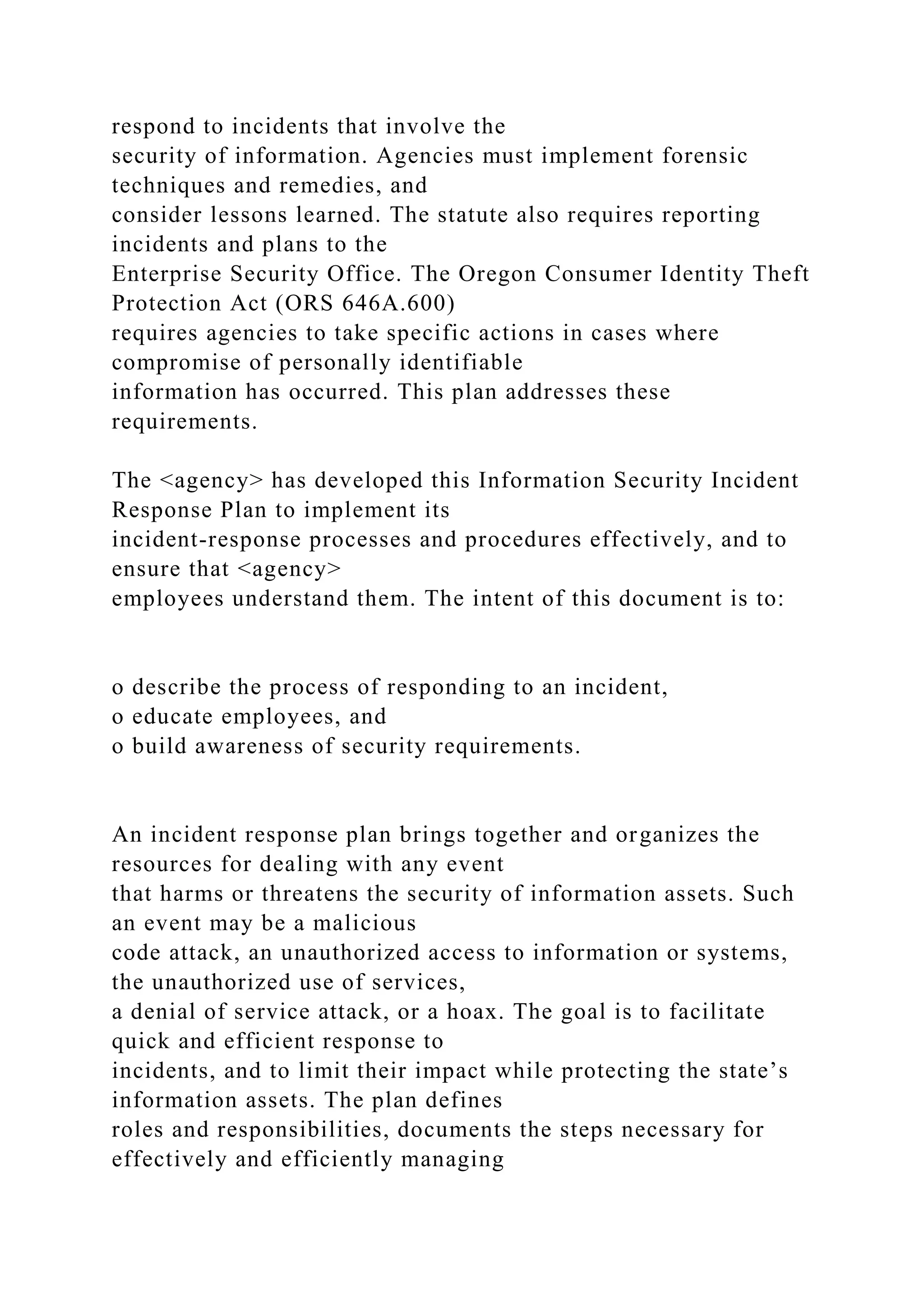 respond to incidents that involve the
security of information. Agencies must implement forensic
techniques and remedies, and
consider lessons learned. The statute also requires reporting
incidents and plans to the
Enterprise Security Office. The Oregon Consumer Identity Theft
Protection Act (ORS 646A.600)
requires agencies to take specific actions in cases where
compromise of personally identifiable
information has occurred. This plan addresses these
requirements.
The <agency> has developed this Information Security Incident
Response Plan to implement its
incident-response processes and procedures effectively, and to
ensure that <agency>
employees understand them. The intent of this document is to:
o describe the process of responding to an incident,
o educate employees, and
o build awareness of security requirements.
An incident response plan brings together and organizes the
resources for dealing with any event
that harms or threatens the security of information assets. Such
an event may be a malicious
code attack, an unauthorized access to information or systems,
the unauthorized use of services,
a denial of service attack, or a hoax. The goal is to facilitate
quick and efficient response to
incidents, and to limit their impact while protecting the state’s
information assets. The plan defines
roles and responsibilities, documents the steps necessary for
effectively and efficiently managing
 