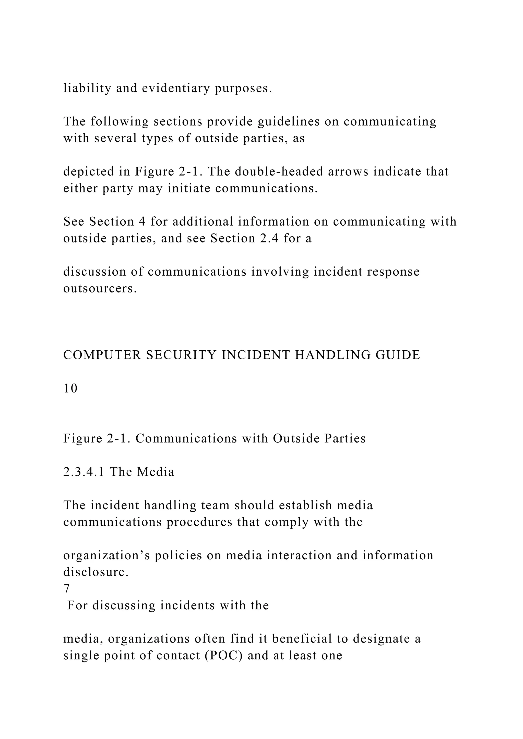 liability and evidentiary purposes.
The following sections provide guidelines on communicating
with several types of outside parties, as
depicted in Figure 2-1. The double-headed arrows indicate that
either party may initiate communications.
See Section 4 for additional information on communicating with
outside parties, and see Section 2.4 for a
discussion of communications involving incident response
outsourcers.
COMPUTER SECURITY INCIDENT HANDLING GUIDE
10
Figure 2-1. Communications with Outside Parties
2.3.4.1 The Media
The incident handling team should establish media
communications procedures that comply with the
organization’s policies on media interaction and information
disclosure.
7
For discussing incidents with the
media, organizations often find it beneficial to designate a
single point of contact (POC) and at least one
 