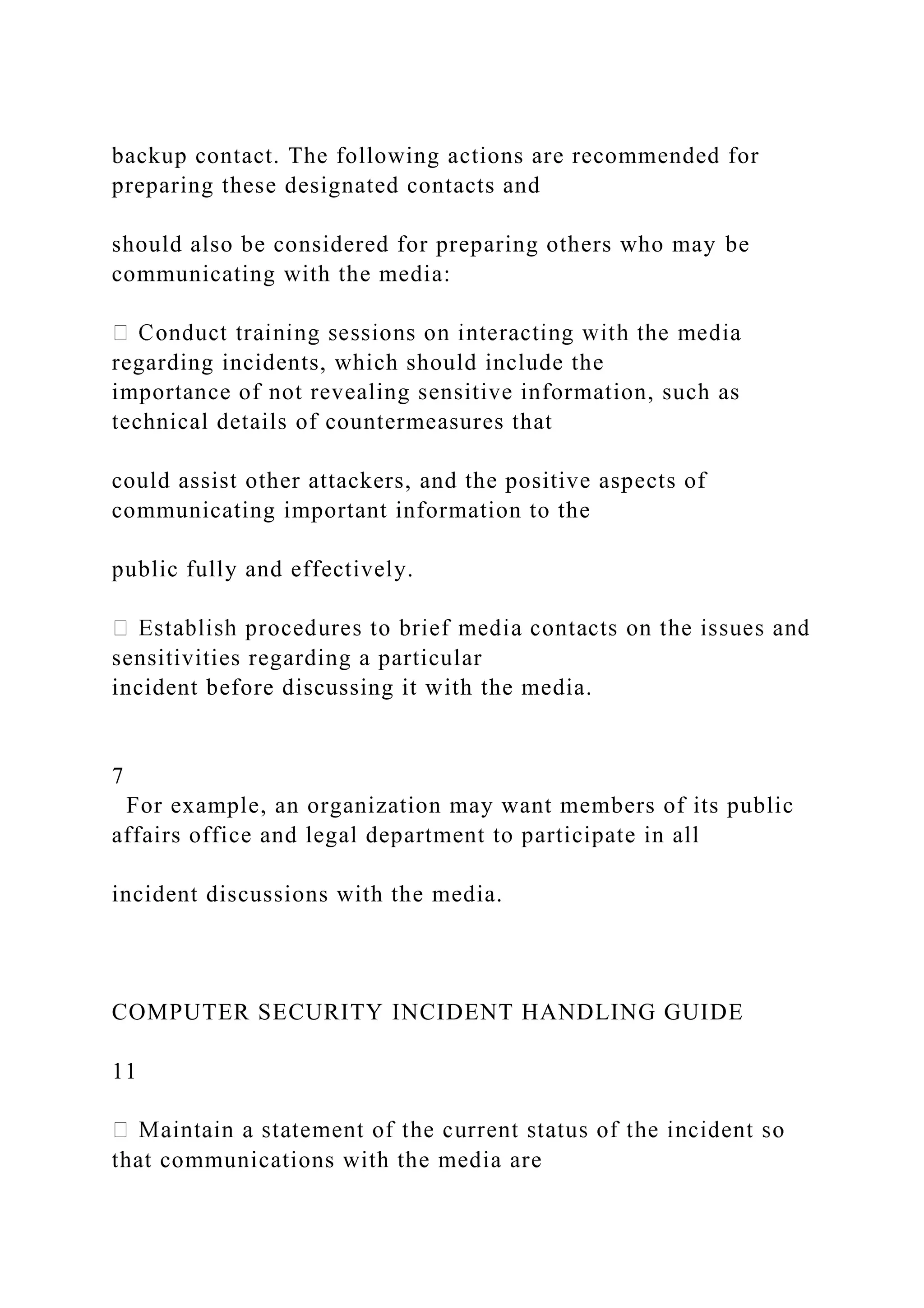 backup contact. The following actions are recommended for
preparing these designated contacts and
should also be considered for preparing others who may be
communicating with the media:
regarding incidents, which should include the
importance of not revealing sensitive information, such as
technical details of countermeasures that
could assist other attackers, and the positive aspects of
communicating important information to the
public fully and effectively.
sensitivities regarding a particular
incident before discussing it with the media.
7
For example, an organization may want members of its public
affairs office and legal department to participate in all
incident discussions with the media.
COMPUTER SECURITY INCIDENT HANDLING GUIDE
11
that communications with the media are
 