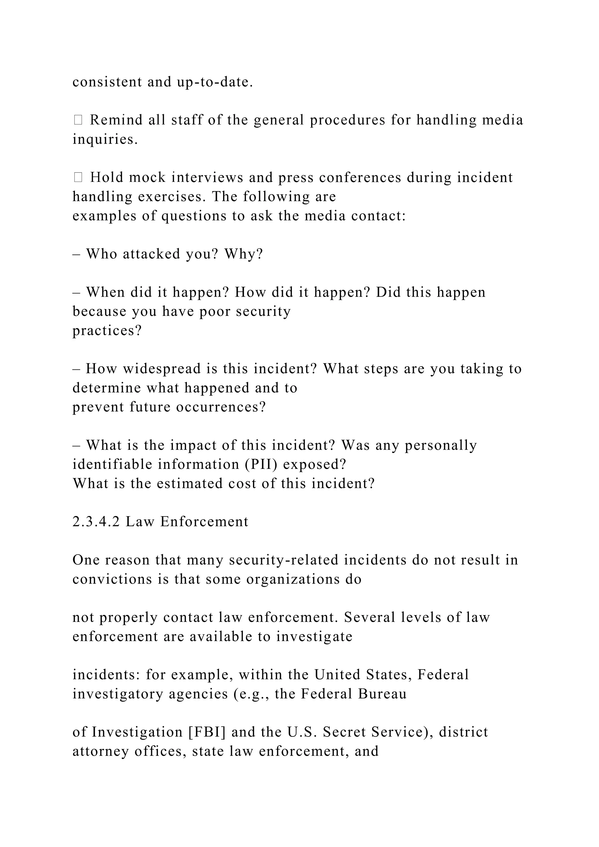 consistent and up-to-date.
inquiries.
erviews and press conferences during incident
handling exercises. The following are
examples of questions to ask the media contact:
– Who attacked you? Why?
– When did it happen? How did it happen? Did this happen
because you have poor security
practices?
– How widespread is this incident? What steps are you taking to
determine what happened and to
prevent future occurrences?
– What is the impact of this incident? Was any personally
identifiable information (PII) exposed?
What is the estimated cost of this incident?
2.3.4.2 Law Enforcement
One reason that many security-related incidents do not result in
convictions is that some organizations do
not properly contact law enforcement. Several levels of law
enforcement are available to investigate
incidents: for example, within the United States, Federal
investigatory agencies (e.g., the Federal Bureau
of Investigation [FBI] and the U.S. Secret Service), district
attorney offices, state law enforcement, and
 