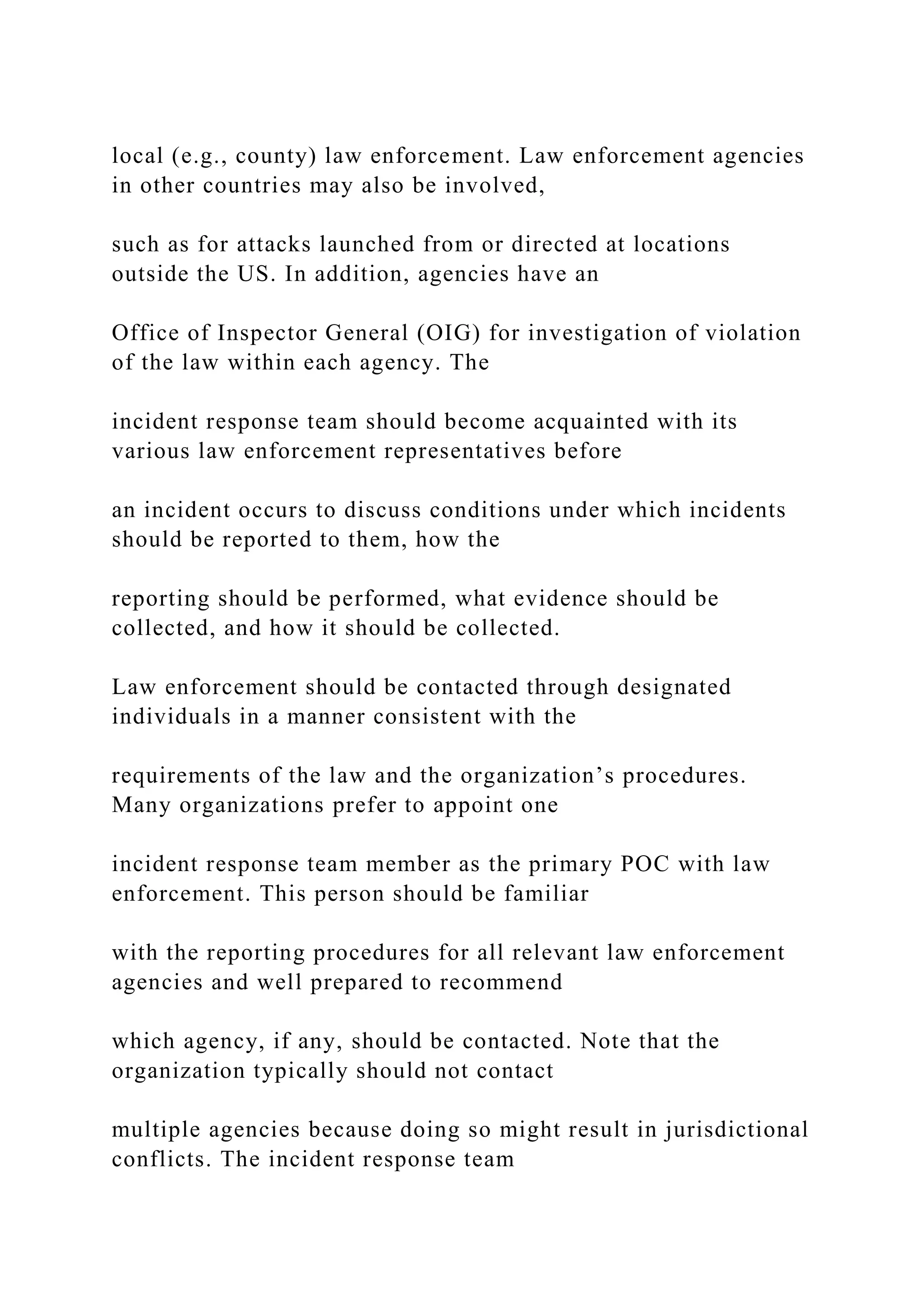 local (e.g., county) law enforcement. Law enforcement agencies
in other countries may also be involved,
such as for attacks launched from or directed at locations
outside the US. In addition, agencies have an
Office of Inspector General (OIG) for investigation of violation
of the law within each agency. The
incident response team should become acquainted with its
various law enforcement representatives before
an incident occurs to discuss conditions under which incidents
should be reported to them, how the
reporting should be performed, what evidence should be
collected, and how it should be collected.
Law enforcement should be contacted through designated
individuals in a manner consistent with the
requirements of the law and the organization’s procedures.
Many organizations prefer to appoint one
incident response team member as the primary POC with law
enforcement. This person should be familiar
with the reporting procedures for all relevant law enforcement
agencies and well prepared to recommend
which agency, if any, should be contacted. Note that the
organization typically should not contact
multiple agencies because doing so might result in jurisdictional
conflicts. The incident response team
 