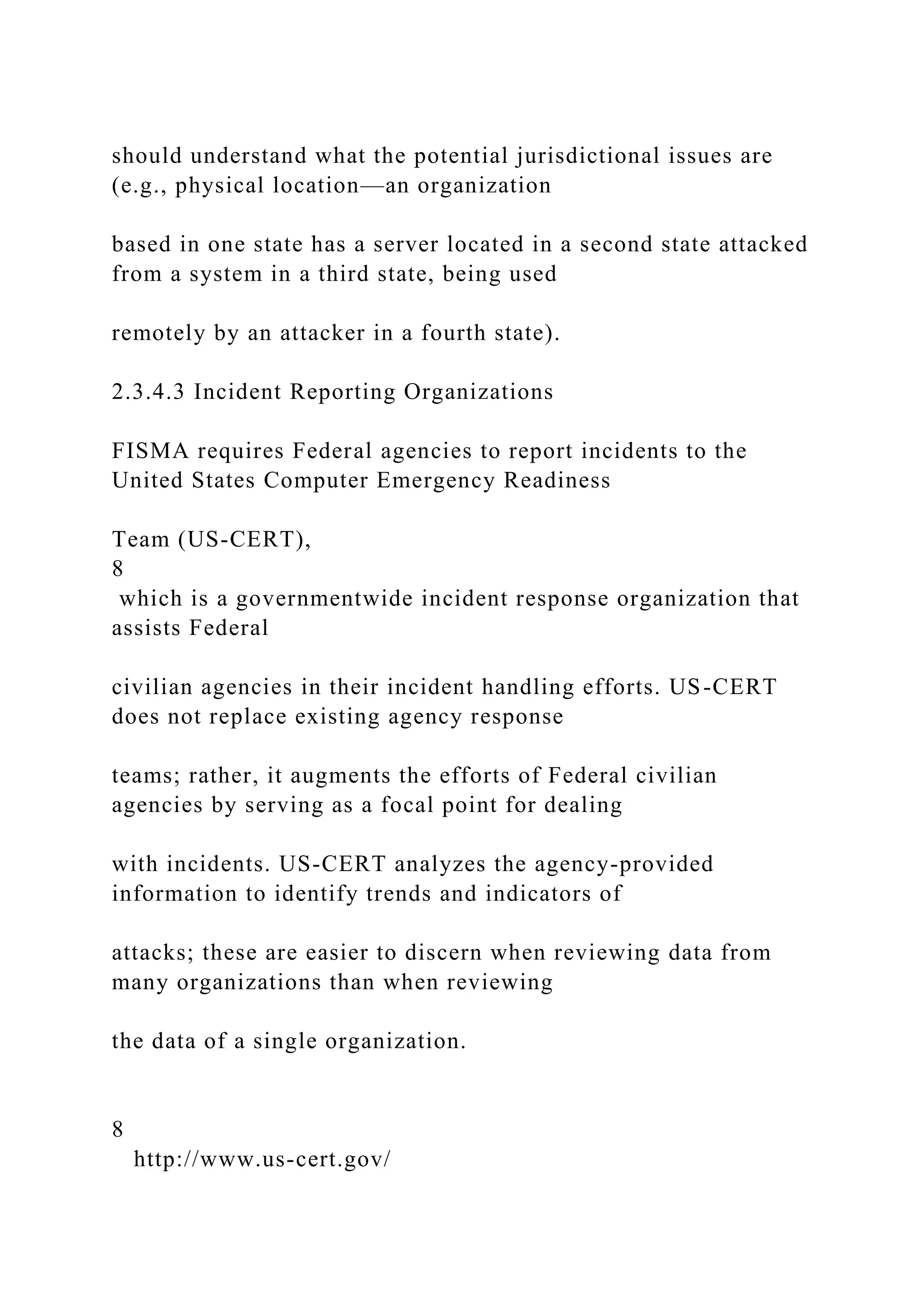 should understand what the potential jurisdictional issues are
(e.g., physical location—an organization
based in one state has a server located in a second state attacked
from a system in a third state, being used
remotely by an attacker in a fourth state).
2.3.4.3 Incident Reporting Organizations
FISMA requires Federal agencies to report incidents to the
United States Computer Emergency Readiness
Team (US-CERT),
8
which is a governmentwide incident response organization that
assists Federal
civilian agencies in their incident handling efforts. US-CERT
does not replace existing agency response
teams; rather, it augments the efforts of Federal civilian
agencies by serving as a focal point for dealing
with incidents. US-CERT analyzes the agency-provided
information to identify trends and indicators of
attacks; these are easier to discern when reviewing data from
many organizations than when reviewing
the data of a single organization.
8
http://www.us-cert.gov/
 