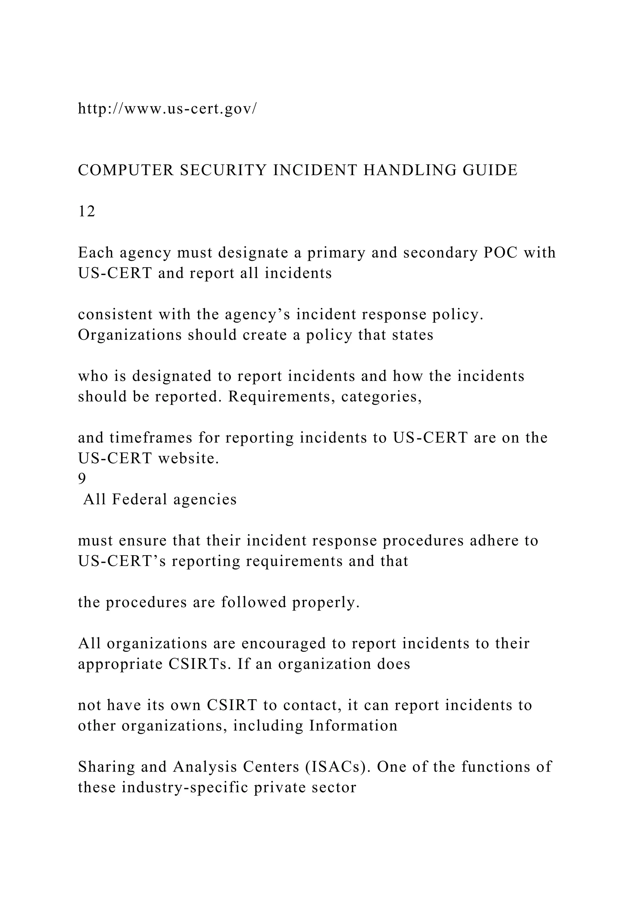http://www.us-cert.gov/
COMPUTER SECURITY INCIDENT HANDLING GUIDE
12
Each agency must designate a primary and secondary POC with
US-CERT and report all incidents
consistent with the agency’s incident response policy.
Organizations should create a policy that states
who is designated to report incidents and how the incidents
should be reported. Requirements, categories,
and timeframes for reporting incidents to US-CERT are on the
US-CERT website.
9
All Federal agencies
must ensure that their incident response procedures adhere to
US-CERT’s reporting requirements and that
the procedures are followed properly.
All organizations are encouraged to report incidents to their
appropriate CSIRTs. If an organization does
not have its own CSIRT to contact, it can report incidents to
other organizations, including Information
Sharing and Analysis Centers (ISACs). One of the functions of
these industry-specific private sector
 